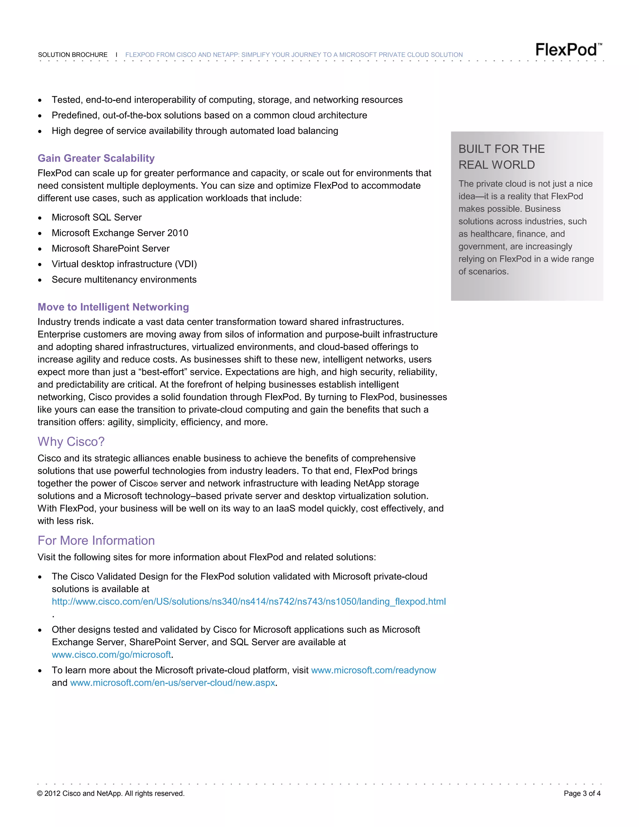 © 2012 Cisco and NetApp. All rights reserved. Page 3 of 4
SOLUTION BROCHURE I FLEXPOD FROM CISCO AND NETAPP: SIMPLIFY YOUR JOURNEY TO A MICROSOFT PRIVATE CLOUD SOLUTION
● Tested, end-to-end interoperability of computing, storage, and networking resources
● Predefined, out-of-the-box solutions based on a common cloud architecture
● High degree of service availability through automated load balancing
Gain Greater Scalability
FlexPod can scale up for greater performance and capacity, or scale out for environments that
need consistent multiple deployments. You can size and optimize FlexPod to accommodate
different use cases, such as application workloads that include:
● Microsoft SQL Server
● Microsoft Exchange Server 2010
● Microsoft SharePoint Server
● Virtual desktop infrastructure (VDI)
● Secure multitenancy environments
Move to Intelligent Networking
Industry trends indicate a vast data center transformation toward shared infrastructures.
Enterprise customers are moving away from silos of information and purpose-built infrastructure
and adopting shared infrastructures, virtualized environments, and cloud-based offerings to
increase agility and reduce costs. As businesses shift to these new, intelligent networks, users
expect more than just a “best-effort” service. Expectations are high, and high security, reliability,
and predictability are critical. At the forefront of helping businesses establish intelligent
networking, Cisco provides a solid foundation through FlexPod. By turning to FlexPod, businesses
like yours can ease the transition to private-cloud computing and gain the benefits that such a
transition offers: agility, simplicity, efficiency, and more.
Why Cisco?
Cisco and its strategic alliances enable business to achieve the benefits of comprehensive
solutions that use powerful technologies from industry leaders. To that end, FlexPod brings
together the power of Cisco® server and network infrastructure with leading NetApp storage
solutions and a Microsoft technology–based private server and desktop virtualization solution.
With FlexPod, your business will be well on its way to an IaaS model quickly, cost effectively, and
with less risk.
For More Information
Visit the following sites for more information about FlexPod and related solutions:
● The Cisco Validated Design for the FlexPod solution validated with Microsoft private-cloud
solutions is available at
http://www.cisco.com/en/US/solutions/ns340/ns414/ns742/ns743/ns1050/landing_flexpod.html
.
● Other designs tested and validated by Cisco for Microsoft applications such as Microsoft
Exchange Server, SharePoint Server, and SQL Server are available at
www.cisco.com/go/microsoft.
● To learn more about the Microsoft private-cloud platform, visit www.microsoft.com/readynow
and www.microsoft.com/en-us/server-cloud/new.aspx.
BUILT FOR THE
REAL WORLD
The private cloud is not just a nice
idea—it is a reality that FlexPod
makes possible. Business
solutions across industries, such
as healthcare, finance, and
government, are increasingly
relying on FlexPod in a wide range
of scenarios.
 