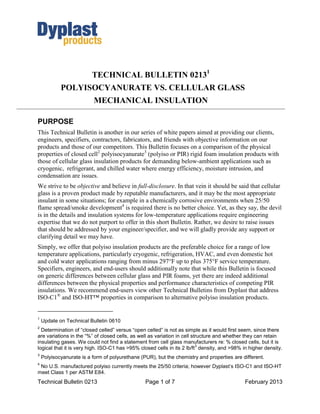 TECHNICAL BULLETIN 02131
            POLYISOCYANURATE VS. CELLULAR GLASS
                          MECHANICAL INSULATION

PURPOSE
This Technical Bulletin is another in our series of white papers aimed at providing our clients,
engineers, specifiers, contractors, fabricators, and friends with objective information on our
products and those of our competitors. This Bulletin focuses on a comparison of the physical
properties of closed cell2 polyisocyanurate3 (polyiso or PIR) rigid foam insulation products with
those of cellular glass insulation products for demanding below-ambient applications such as
cryogenic, refrigerant, and chilled water where energy efficiency, moisture intrusion, and
condensation are issues.
We strive to be objective and believe in full-disclosure. In that vein it should be said that cellular
glass is a proven product made by reputable manufacturers, and it may be the most appropriate
insulant in some situations; for example in a chemically corrosive environments when 25/50
flame spread/smoke development4 is required there is no better choice. Yet, as they say, the devil
is in the details and insulation systems for low-temperature applications require engineering
expertise that we do not purport to offer in this short Bulletin. Rather, we desire to raise issues
that should be addressed by your engineer/specifier, and we will gladly provide any support or
clarifying detail we may have.
Simply, we offer that polyiso insulation products are the preferable choice for a range of low
temperature applications, particularly cryogenic, refrigeration, HVAC, and even domestic hot
and cold water applications ranging from minus 297°F up to plus 375°F service temperature.
Specifiers, engineers, and end-users should additionally note that while this Bulletin is focused
on generic differences between cellular glass and PIR foams, yet there are indeed additional
differences between the physical properties and performance characteristics of competing PIR
insulations. We recommend end-users view other Technical Bulletins from Dyplast that address
ISO-C1® and ISO-HT™ properties in comparison to alternative polyiso insulation products.


1
    Update on Technical Bulletin 0610
2
  Determination of “closed celled” versus “open celled” is not as simple as it would first seem, since there
are variations in the “%” of closed cells, as well as variation in cell structure and whether they can retain
insulating gases. We could not find a statement from cell glass manufacturers re: % closed cells, but it is
                                                                          3
logical that it is very high. ISO-C1 has >95% closed cells in its 2 lb/ft density, and >98% in higher density.
3
    Polyisocyanurate is a form of polyurethane (PUR), but the chemistry and properties are different.
4
 No U.S. manufactured polyiso currently meets the 25/50 criteria; however Dyplast’s ISO-C1 and ISO-HT
meet Class 1 per ASTM E84.
Technical Bulletin 0213                          Page 1 of 7                                 February 2013
 
