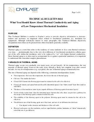 Page 1 of 6
TECHNICAL BULLETIN 0414
What You Should Know About Thermal Conductivity and Aging
of Low-Temperature Mechanical Insulation
PURPOSE
This Technical Bulletin is another in Dyplast’s series to provide objective information to decision-
makers and end-users on important issues related to mechanical insulation (i.e. insulation for
equipment). Although technically intense in some paragraphs, this Technical Bulletin objectively
encapsulates more than can be gleaned from other documents generally available.
DEFINITION
Thermal aging is a term that refers to the tendency of some insulants to lose some thermal resistance
over time - - predominantly due to the very slow diffusion of low-thermal-conductivity cellular gases
out of the cells within the insulation, only to be replaced by “air” with higher thermal conductivity.
Since thermal aging is so often used as an argument for or against a particular insulation, it is important
to understand this somewhat complex phenomenon.
VARIABLES IN THERMAL AGING
Thermal aging occurs very gradually over many years, yet not linearly. At low temperatures, the vast
majority of thermal aging occurs in the early years, though is likely not complete even after several
decades. At very low temperatures (e.g. cryogenic), the rate of thermal aging is dramatically less.
The rate of thermal aging can depend on the following, sometimes interdependent, factors:
 The temperature: the lower the temperature, the slower the rate of thermal aging
 Cell size: The smaller the better
 Closed Cell Content (the blowing agent must be retained in the cell to be effective)
 Closed cell density and space between the cells (interstitial space): Can “short circuit” heat flow (such as
with EPS)
 Thickness of the insulation (outer layers impede diffusion of blowing agents from inner layers)
 Voids or holes in the foam: Like the interstitial space between the cells, these can provide a pathway for
the escape of the blowing agents contained within the cells
 The solubility of the blowing agent in the polymer (blowing agent must be retained in the cell to be
effective)
 The diffusion rate of the blowing agent out of the foam, and rate of air diffusion into the foam
o Can depend on the structure and thickness of the cell walls
 Physical enclosures over the insulation, such as vapor barriers, jackets, laminates, or “skins” dramatically
retard the rate of gas diffusion.
 