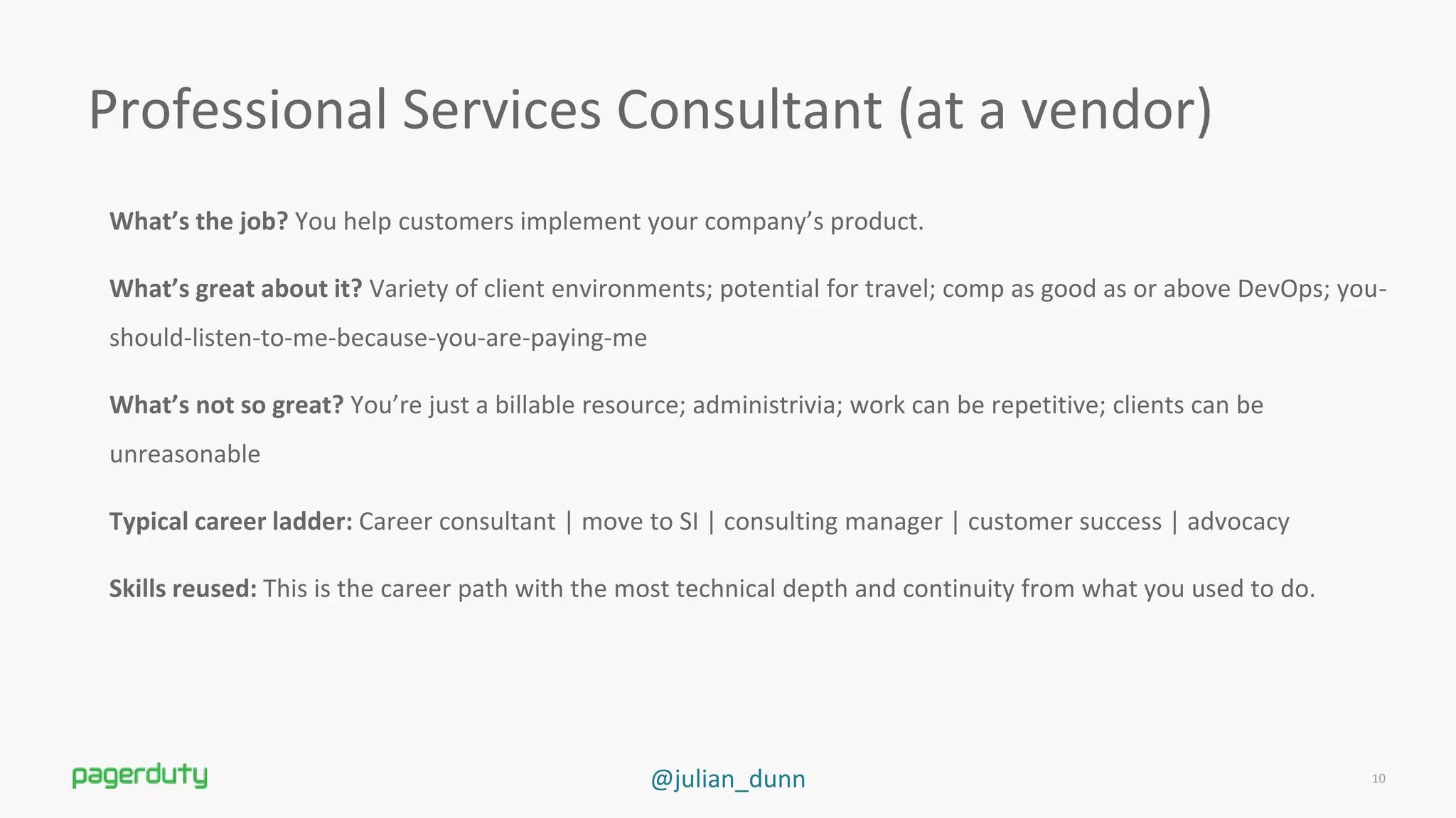 @julian_dunn
What’s the job? You help customers implement your company’s product.
What’s great about it? Variety of client environments; potential for travel; comp as good as or above DevOps; you-
should-listen-to-me-because-you-are-paying-me
What’s not so great? You’re just a billable resource; administrivia; work can be repetitive; clients can be
unreasonable
Typical career ladder: Career consultant | move to SI | consulting manager | customer success | advocacy
Skills reused: This is the career path with the most technical depth and continuity from what you used to do.
Professional Services Consultant (at a vendor)
10
 