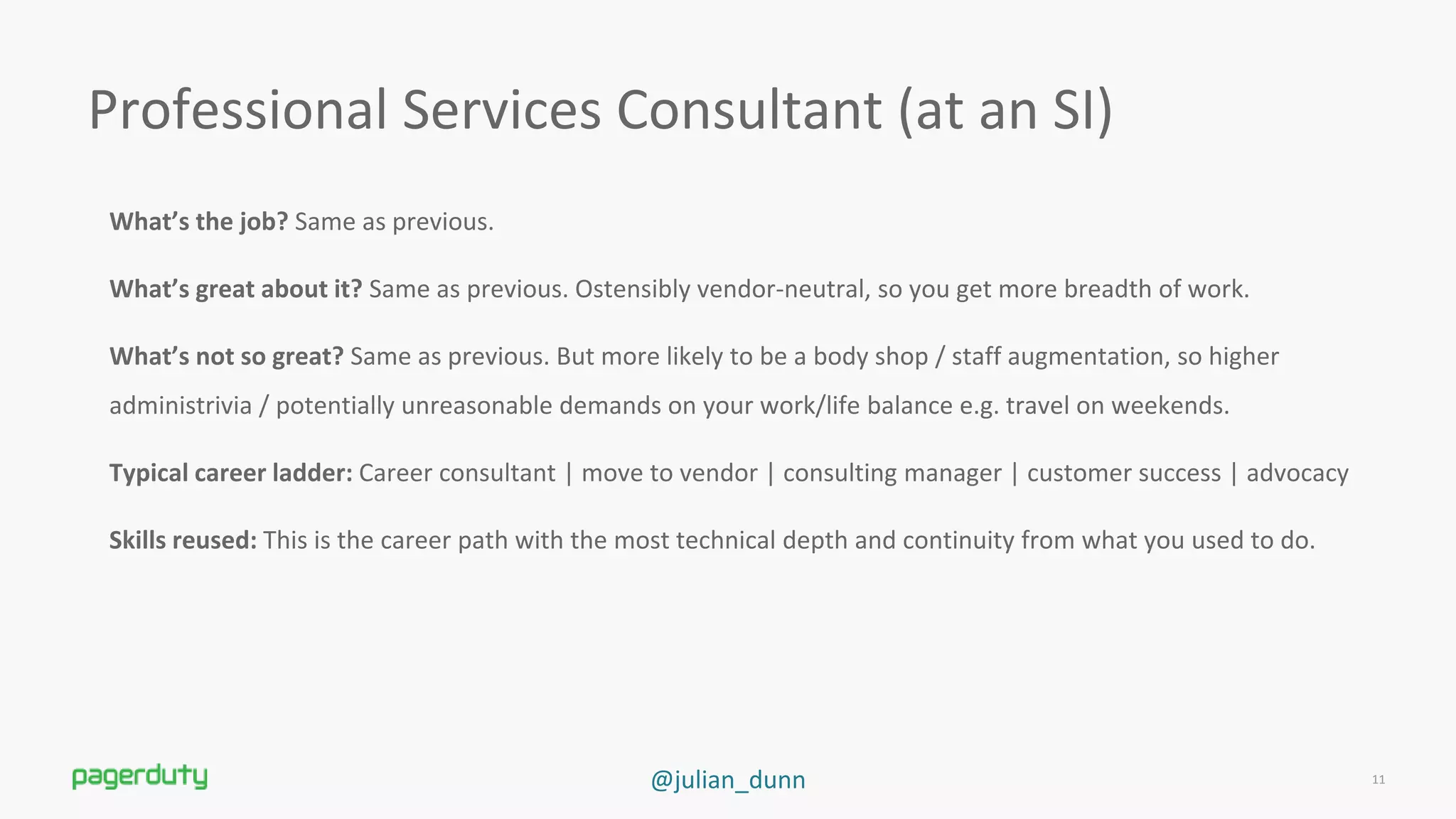 @julian_dunn
What’s the job? Same as previous.
What’s great about it? Same as previous. Ostensibly vendor-neutral, so you get more breadth of work.
What’s not so great? Same as previous. But more likely to be a body shop / staff augmentation, so higher
administrivia / potentially unreasonable demands on your work/life balance e.g. travel on weekends.
Typical career ladder: Career consultant | move to vendor | consulting manager | customer success | advocacy
Skills reused: This is the career path with the most technical depth and continuity from what you used to do.
Professional Services Consultant (at an SI)
11
 