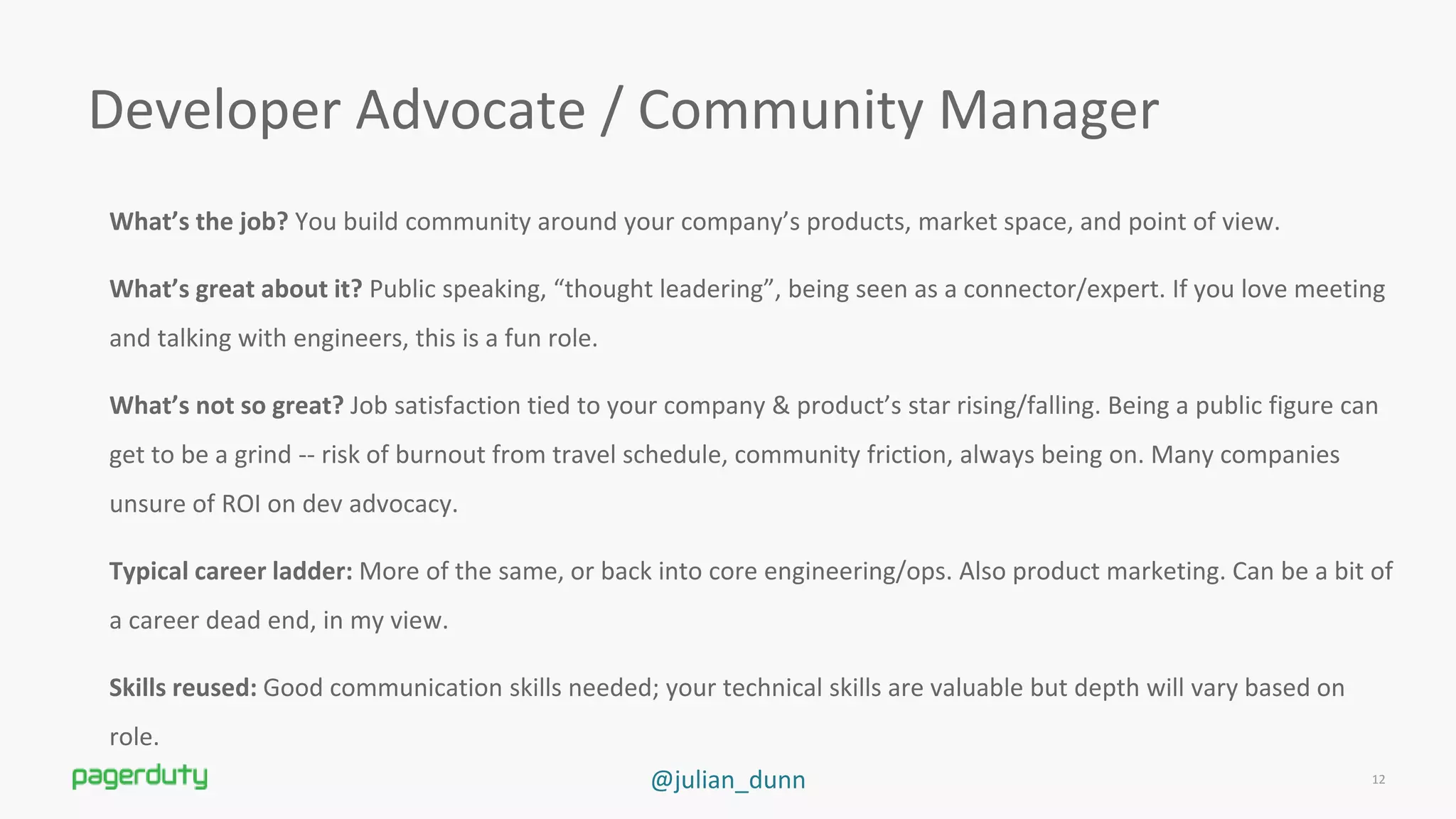 @julian_dunn
Developer Advocate / Community Manager
What’s the job? You build community around your company’s products, market space, and point of view.
What’s great about it? Public speaking, “thought leadering”, being seen as a connector/expert. If you love meeting
and talking with engineers, this is a fun role.
What’s not so great? Job satisfaction tied to your company &amp; product’s star rising/falling. Being a public figure can
get to be a grind -- risk of burnout from travel schedule, community friction, always being on. Many companies
unsure of ROI on dev advocacy.
Typical career ladder: More of the same, or back into core engineering/ops. Also product marketing. Can be a bit of
a career dead end, in my view.
Skills reused: Good communication skills needed; your technical skills are valuable but depth will vary based on
role.
12
 