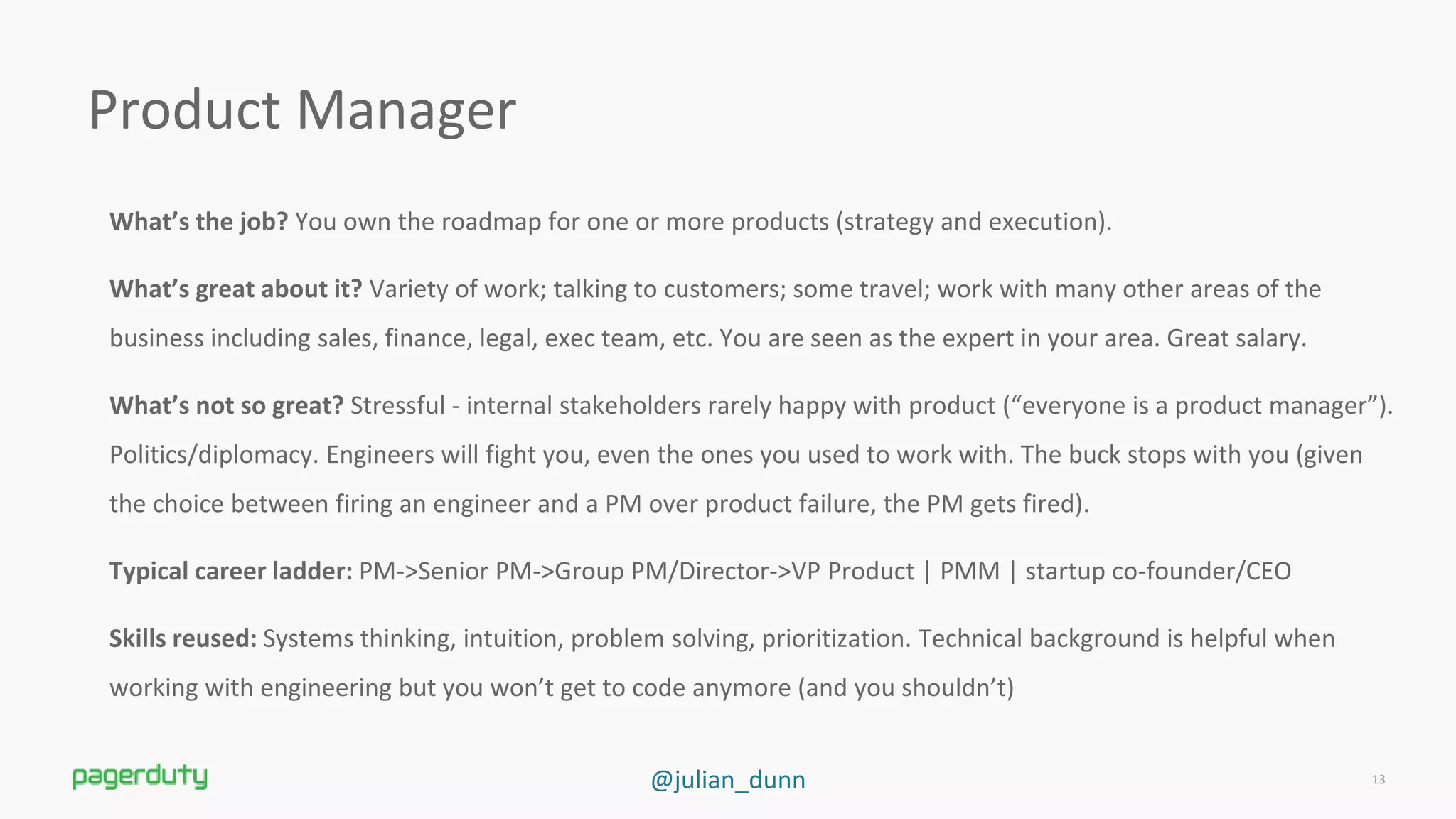 @julian_dunn
Product Manager
What’s the job? You own the roadmap for one or more products (strategy and execution).
What’s great about it? Variety of work; talking to customers; some travel; work with many other areas of the
business including sales, finance, legal, exec team, etc. You are seen as the expert in your area. Great salary.
What’s not so great? Stressful - internal stakeholders rarely happy with product (“everyone is a product manager”).
Politics/diplomacy. Engineers will fight you, even the ones you used to work with. The buck stops with you (given
the choice between firing an engineer and a PM over product failure, the PM gets fired).
Typical career ladder: PM-&gt;Senior PM-&gt;Group PM/Director-&gt;VP Product | PMM | startup co-founder/CEO
Skills reused: Systems thinking, intuition, problem solving, prioritization. Technical background is helpful when
working with engineering but you won’t get to code anymore (and you shouldn’t)
13
 