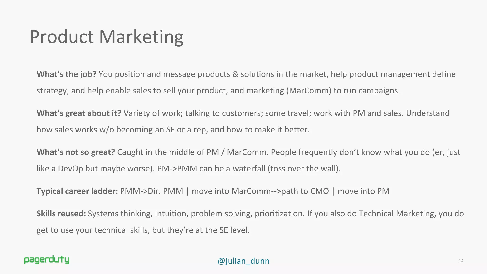 @julian_dunn
Product Marketing
What’s the job? You position and message products &amp; solutions in the market, help product management define
strategy, and help enable sales to sell your product, and marketing (MarComm) to run campaigns.
What’s great about it? Variety of work; talking to customers; some travel; work with PM and sales. Understand
how sales works w/o becoming an SE or a rep, and how to make it better.
What’s not so great? Caught in the middle of PM / MarComm. People frequently don’t know what you do (er, just
like a DevOp but maybe worse). PM-&gt;PMM can be a waterfall (toss over the wall).
Typical career ladder: PMM-&gt;Dir. PMM | move into MarComm--&gt;path to CMO | move into PM
Skills reused: Systems thinking, intuition, problem solving, prioritization. If you also do Technical Marketing, you do
get to use your technical skills, but they’re at the SE level.
14
 