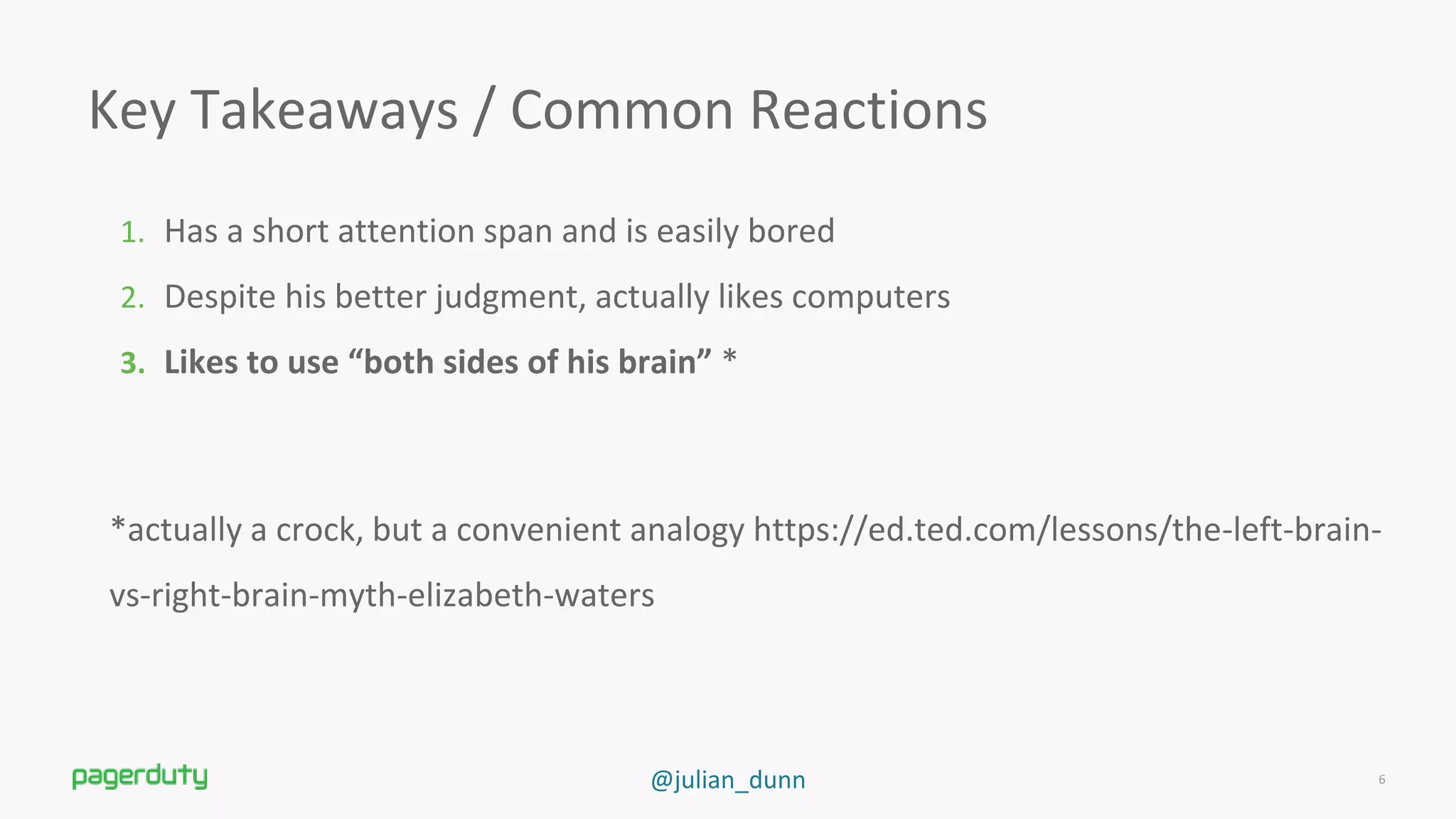 @julian_dunn
Key Takeaways / Common Reactions
1. Has a short attention span and is easily bored
2. Despite his better judgment, actually likes computers
3. Likes to use “both sides of his brain” *
*actually a crock, but a convenient analogy https://ed.ted.com/lessons/the-left-brain-
vs-right-brain-myth-elizabeth-waters
6
 