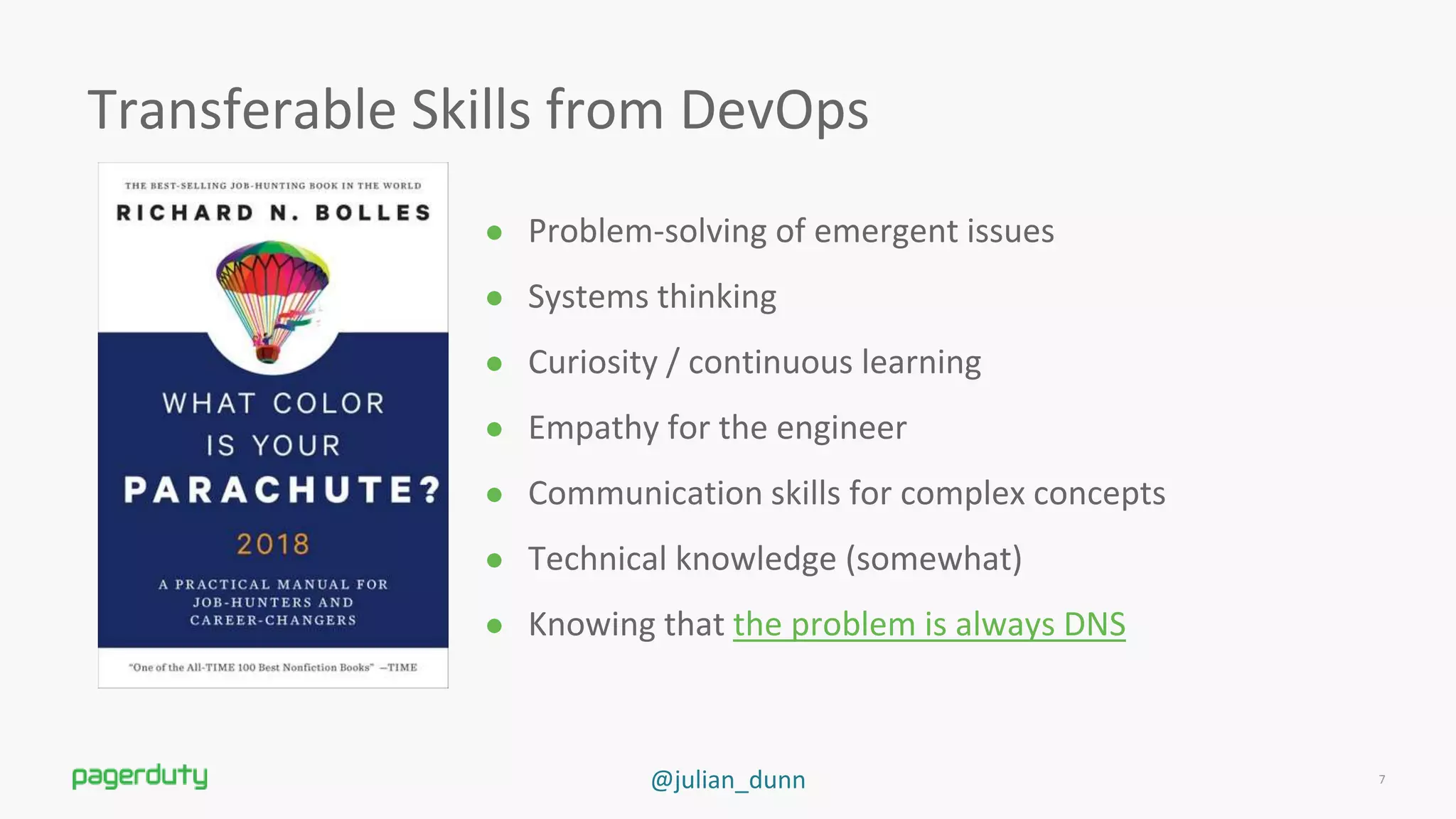 @julian_dunn
Transferable Skills from DevOps
● Problem-solving of emergent issues
● Systems thinking
● Curiosity / continuous learning
● Empathy for the engineer
● Communication skills for complex concepts
● Technical knowledge (somewhat)
● Knowing that the problem is always DNS
7
 