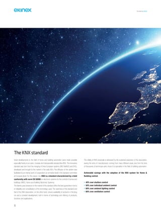 TECHNICAL016EN
TheKNXstandard
Great developments in the field of home and building automation were made possible
especially thanks to an open, modular and interoperable standard like KNX.This innovative
standard was born from the merging of three European systems (EIB, BatiBUS and EHS),
developed and brought to the market in the early 90’s. The diffusion of the system was
facilitated by an intense work of cooperation at normative level in the standard committee
at European level. For this reason, too, KNX is a standard characterized by a total
conformity with norm EN 50090 on electronic systems for the control of homes and
buildings (HBES, Home and Building Electronic Systems).
The twenty-year presence on the market of this standard offers the best guarantee in terms
of reliability and consolidation of the technology used. The openness of the standard and
that of the KNX Association, on the other hand, ensure availability of products in the long
run and a constant development, both in terms of technology and offering of products,
functions and applications.
The vitality of KNX proposals is witnessed by the sustained expansion of the association,
seeing the entry of manufacturers, coming from many different areas, and from the tens
of thousands of technicians who chose it to specialize in the field of building automation.
Achievable savings with the adoption of the KNX system for Home &
Building control:
• 40% over shutters control
• 50% over individual ambient control
• 60% over ambient lighting control
• 60% over ventilation control
10
 