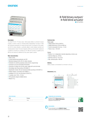TECHNICAL016EN
Description
The ekinex®
EK-FE1-TP binary output / blind actuator allows to command 8 groups
of loads or control 4 drives for motorised blinds independently. The device is fitted
with membrane pushbuttons for manual command (even in the absence of bus power)
and LED’s for status indication; a pushbutton allows to switch between automatic and
manual operation modes. The device integrates a KNX bus communication module and
is realized for mounting on a standard 35 mm DIN-rail. The device is supplied by the
KNX bus and requires an additional 230 Vac power supply to operate.
Main characteristics
• Plastic casing
• Frontal programming pushbutton and LED
• Membrane keyboard with LED’s for status indication
• Pushbutton for switching operating mode (normal / programming)
• Connection to bus line with KNX terminal block
• Connection of outputs and 230 Vac power supply with screw terminals
• Overvoltage class III (according to EN 60664-1)
• Classification climatic 3K5 and mechanical 3M2 (according to EN 50491-2)
• Pollution degree 2 (according to IEC 60664-1)
• Installation on 35 mm rail (according to EN 60715)
• 4 modular units (1 MU = 18 mm)
• IP20 protection degree (installed device)
• Weight 315 g
Technical data
Power supply
• Voltage (loads) 230 Vac 50/60 Hz
• Voltage (electronics) 30 Vdc by KNX bus
• Current consumption from bus < 10 mA
• Power on bus < 240 mW
Outputs
• Number: 8 or 4 independent channels (depending on device use)
• Nominal voltage (Un
): 230 Vac
• Nominal current (In
): 16 A (10 A)
• Max. switched power: 4000 VA
Delivery
Delivery includes a terminal block for connection to the bus.
8-fold binary output/
4-fold blind actuator
Order information
Code Package
EK-FE1-TP 1 pcs.
Configuration and commissioning
By means of ETS4 software (or later versions)
Application program APEKFE1TP##.knxprod
(download from www.ekinex.com)
Documentation
For more information, see the STEKFE1TP_EN.pdf
technical sheet available for download from www.ekinex.com
ACTUATORS
Dimensions [mm]
72
70
5 25 20 20
45
90
1B 2B 3B 4B
1A 2A 3A 4A
EK-FE1-TP
8xD.O. 10A/230Vac ~ 50/60 Hz
4xBlind 10A/230Vac ~ 50/60 Hz
3 4
1A
A B
5 6
2A
A B
7 8
3A
A B
9 10
4A
A B
11 12
1B
13 14
2B
15 16
3B
17 18
4B
1 2
L N230V~ 50/60Hz
bus KNX
100
 