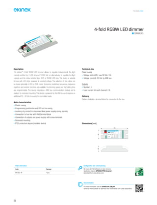TECHNICAL016EN
Description
The ekinex®
4-fold RGBW LED dimmer allows to regulate independently the light
intensity emitted by 4 LED strips at 12/24 Vdc or, alternatively, to regolate the light
intensity and the colour emitted by a RGB or RGBW LED strip. The device is suitable
for use with LED strips powered at constant voltage. The selection of the colour can
be made optionally in HSV or RGB mode. Scenarios, predefined sequences, sequence
repetition and random functions are available; the dimming speed and the holding time
are programmable. The device integrates a KNX bus communication module and is
realised for recessed mounting. The device is powered by the KNX bus and requires an
additional 12...30 Vdc to supply the controlled loads.
Main characteristics
• Plastic casing
• Programming pushbutton and LED on the casing
• Auxiliary dry contact to disconnect load power supply during standby
• Connection to bus line with KNX terminal block
• Connection of outputs and power supply with screw terminals
• Recessed mounting
• IP20 protection degree (installed device)
Technical data
Power supply
• Voltage (strip LED): max 30 Vdc, 8 A
• Voltage (control): 30 Vdc by KNX bus
Outputs
• Number: 4
• Load current for each channel: 2 A
Delivery
Delivery includes a terminal block for connection to the bus.
Dimensions [mm]
40
120
25
+
COM
-
4
2
7
5
6
1
3
C1 R
C2 G
C3 B
C4 W
EK-GC3-TP
4xDimmer LED RGBW
R
Dev.
Line
Area
230V-
10 A
4-fold RGBW LED dimmer
DIMMERS
Configuration and commissioning
By means of ETS4 software (or later versions)
Application program APEKGC3TP##.knxprod
(download from www.ekinex.com)
Documentation
For more information, see the STEKGC3TP_EN.pdf
technical sheet available for download from www.ekinex.com (under preparation)
Order information
Code Package
EK-GC3-TP 1 pcs.
106
 