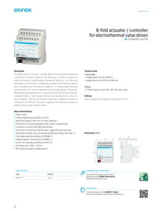 TECHNICAL016EN
Description
The ekinex®
EK-HE1-TP actuator / controller allows to control electrothermal actuators
or servomotors in hydronic systems for room heating and / or cooling. The device can
perform the function of simple actuator in combination with one or more KNX room
thermostats or that of actuator / controller with acquisition of the temperature value by
one or more KNX sensors. The device is suitable for 2 or 4-pipe hydraulic distribution
systems with ON / OFF control of electrothermal shut-off valve actuators. The device is
fitted with membrane pushbuttons for manual command and LED’s for status indication;
a pushbutton allows to switch between automatic and manual operation modes. The
device integrates a KNX bus communication module and is realized for mounting on
a standard 35 mm DIN-rail. The device is supplied by the KNX bus and requires an
additional 230 Vac power supply to operate.
Main characteristics
• Plastic casing
• Frontal programming pushbutton and LED
• Membrane keyboard with LED’s for status indication
• Pushbutton for switching operating mode (normal / programming)
• Connection to bus line with KNX terminal block
• Connection of outputs and 230 Vac power supply with screw terminals
• Classification climatic 3K5 and mechanical 3M2 (according to EN 50491-2)
• Overvoltage class III (according to EN 60664-1)
• Pollution degree 2 (according to IEC 60664-1)
• 35 mm rail mounting (according to EN 60715)
• 4 modular units (1 MU = 18 mm)
• IP20 protection degree (installed device)
Technical data
Power supply
• Voltage (loads) 230 Vac 50/60 Hz
• Voltage (electronics) 30 Vdc by KNX bus
Outputs
• 8 TRIAC relays to control ON / OFF zone valve drives
Delivery
Delivery includes a terminal block for connection to the bus.
8-fold actuator / controller
for electrothermal valve drives
THERMOREGULATION
Order information
Code Package
EK-HE1-TP 1 pcs.
Configuration and commissioning
By means of ETS4 software (or later versions)
Application program APEKHE1TP##.knxprod
(download from www.ekinex.com)
Documentation
For more information, see the STEKHE1TP_EN.pdf
technical sheet available for download from www.ekinex.com
Dimensions [mm]
72
70
5 25 20 20
45
90
Dev.
Line
Area
bus KNX
4B
1615
3B
1413
2B
1211
1B
109
4A
87
3A
65
2A
43
1A
21
1B 2B 3B 4B
1A 2A 3A 4A
EK-HE1-TP
Valve actuator 8-fold
Over
current
112
 