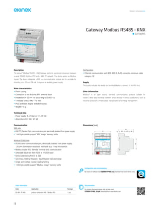 PRODUCT CATALOGUE2016
116
Gateway Modbus RS485 - KNX
GATEWAYS
Description
The ekinex®
Modbus RS485 - KNX Gateway performs a protocol conversion between
a serial RS485 Modbus RTU and a KNX TP network. The device works as Modbus
master. The device integrates a KNX bus communication module and it is suitable for
mounting on a 35 mm DIN rail; it requires an auxiliary power supply.
Main characteristics
• Plastic casing
• Connection to bus line with KNX terminal block
• Installation on 35 mm rail (according to EN 60715)
• 4 modular units (1 MU = 18 mm)
• IP20 protection degree (installed device)
• Weight 145 g
Technical data
• Power supply: 8...24 Vac or 12...35 Vdc
• Absorption at 24 Vdc: 3,5 VA
Communication
KNX side
• KNX TP (Twisted Pair) communication port electrically isolated from power supply
• 1440-byte volatile support “KNX image” memory buffer
Modbus RS485 side
• RS485 serial communication port, electrically isolated from power supply,
120 ohm termination resistance insertable by a 1-way microswitch
• Modbus master RTU (Remote Terminal Unit) communication
• Selectable baud rate from 1200 to 115200 baud
• Device addressing from 0 to 250
• Coil, Input, Holding Register e Input Register data exchange
• Single and multiple register reading/writing
• 1440-byte volatile support “Modbus image” memory buffer
Configuration
• Ethernet communication port (IEEE 802.3), RJ45 connector, minimum cable
category: 5E
Supply
The supply includes the device and terminal blocks to connect to the KNX bus.
Other information
Modbus®
is an open source, standard communication protocol suitable for
master / slave data exchange between smart devices in various applications, such as
industrial production, infrastructure, transportation and energy management.
Order information
Code Application Package
EK-BH1-TP-485 protocol conversion KNX - Modbus RTU 1 pcs.
Configuration and commissioning
By means of software tool CGEKBH1TP485.exe (download from www.ekinex.com)
Documentation
For further informaton please refer to data sheet
STEKBH1TP485_EN.pdf, download from www.ekinex.com
Dimensions [mm]
72 5 25 20 20
70
45
90
Failure
KNX
Modbus
Device state
EK-BH1-TP-485
Modbus Master RS485 RTU
/ KNX TP Converter
bus KNX
1 28...24 Vac
+V 0V
POWER S.
12...35 Vdc
3 4 5
RT+ RT- Com RS485ETHERNET
Dev.
Line
Area
 