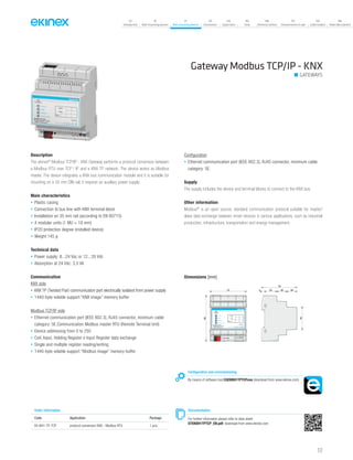 117
07
Introduction
18
Wall-mounting devices
87
Rail-mounting devices
131
Accessories
133
Supervision
142
Tools
146
Technical section
157
General terms of sale
159
Index (codes)
160
Index (description)
Gateway Modbus TCP/IP - KNX
GATEWAYS
Description
The ekinex®
Modbus TCP/IP - KNX Gateway performs a protocol conversion between
a Modbus RTU over TCP / IP and a KNX TP network. The device works as Modbus
master. The device integrates a KNX bus communication module and it is suitable for
mounting on a 35 mm DIN rail; it requires an auxiliary power supply.
Main characteristics
• Plastic casing
• Connection to bus line with KNX terminal block
• Installation on 35 mm rail (according to EN 60715)
• 4 modular units (1 MU = 18 mm)
• IP20 protection degree (installed device)
• Weight 145 g
Technical data
• Power supply: 8...24 Vac or 12...35 Vdc
• Absorption at 24 Vdc: 3,5 VA
Communication
KNX side
• KNX TP (Twisted Pair) communication port electrically isolated from power supply
• 1440-byte volatile support “KNX image” memory buffer
Modbus TCP/IP side
• Ethernet communication port (IEEE 802.3), RJ45 connector, minimum cable
category: 5E.Communication Modbus master RTU (Remote Terminal Unit)
• Device addressing from 0 to 250
• Coil, Input, Holding Register e Input Register data exchange
• Single and multiple register reading/writing
• 1440-byte volatile support “Modbus image” memory buffer
Configuration
• Ethernet communication port (IEEE 802.3), RJ45 connector, minimum cable
category: 5E.
Supply
The supply includes the device and terminal blocks to connect to the KNX bus.
Other information
Modbus®
is an open source, standard communication protocol suitable for master/
slave data exchange between smart devices in various applications, such as industrial
production, infrastructure, transportation and energy management.
Order information
Code Application Package
EK-BH1-TP-TCP protocol conversion KNX - Modbus RTU 1 pcs.
Configuration and commissioning
By means of software tool CGEKBH1TPTCP.exe (download from www.ekinex.com)
Documentation
For further informaton please refer to data sheet
STEKBH1TPTCP_EN.pdf, download from www.ekinex.com
Dimensions [mm]
72 5 25 20 20
70
45
90
bus KNX
KNX
Modbus
Device state
EK-BH1-TP-TCP
Modbus Master TPC/IP
/ KNX TP Converter 1 28...24 Vac
+V 0V
POWER S.
12...35 Vdc
ETHERNET
Dev.
Line
AreaFailure
 
