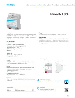 119
07
Introduction
18
Wall-mounting devices
87
Rail-mounting devices
131
Accessories
133
Supervision
142
Tools
146
Technical section
157
General terms of sale
159
Index (codes)
160
Index (description)
Gateway DMX - KNX
GATEWAYS
Description
The ekinex®
DMX - KNX Gateway performs a protocol converson between a serial
RS485 DMX and a KNX TP network. The device works as DMX master. The device
integrates a KNX bus communication module and it is suitable for mounting on a 35
mm DIN rail; it requires an auxiliary power supply.
Main characteristics
• Plastic casing
• Connection to bus line with KNX terminal block
• Installation on 35 mm rail (according to EN 60715)
• 4 modular units (1 MU = 18 mm)
• IP20 protection degree (installed device)
• Weight 145 g
Technical data
• Power supply: 8...24 Vac or 12...35 Vdc
• Absorption at 24 Vdc: 3,5 VA
Communication
KNX side
• KNX TP (Twisted Pair) communication port electrically isolated from power supply
• 1440-byte volatile support “KNX image” memory buffer
DMX side
• RS485 serial communication port, electrically isolated from power supply,
120 ohm termination resistance insertable by a 1-way microswitch
• DMX master communication
• Baud rate 250 kbaud
• Device addressing from 0 to 512
• 1-byte register writing on max 512 DMX devices
Configuration
• Ethernet communication port (IEEE 802.3), RJ45 connector, minimum cable
category: 5E.
Supply
The supply includes the device and terminal blocks to connect to the KNX bus.
Other information
DMX512 is a standard for asinchronous serial transmission of digital data between
controllers, devices and accessories for the light industry, approved by ANSI (American
National Standards Institute) and supported by ESTA (Entertainment Services and
Technology Association).
Order information
Code Application Package
EK-BK1-TP procotol conversion KNX - DMX512 1 pcs.
Configuration and commissioning
By means of software tool CGEKBK1TP.exe (download from www.ekinex.com)
Documentation
For further informaton please refer to data sheet
STEKBK1TP_EN.pdf, download from www.ekinex.com
Dimensions [mm]
72 5 25 20 20
70
45
90
bus KNX
1 28...24 Vac
+V 0V
POWER S.
12...35 Vdc
3 4 5
RT+ RT- Com RS485ETHERNET
Dev.
Line
Area
KNX
Device state
DMX
EK-BK1-TP
DMX / KNX TP Converter
Failure
 