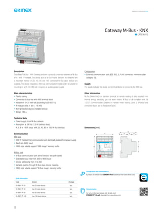 PRODUCT CATALOGUE2016
120
Gateway M-Bus - KNX
GATEWAYS
Description
The ekinex®
M-Bus - KNX Gateway performs a protocol conversion between an M-Bus
and a KNX TP network. The device acts as M-Bus master. Versions for networks with
a maximum number of 20, 40, 80 and 160 connected M-Bus slave devices are
available. The device integrates a KNX bus communication module and it is suitable for
mounting on a 35 mm DIN rail; it requires an auxiliary power supply.
Main characteristics
• Plastic casing
• Connection to bus line with KNX terminal block
• Installation on 35 mm rail (according to EN 60715)
• 4 modular units (1 MU = 18 mm)
• IP20 protection degree (installed device)
• Weight 145 g
Technical data
• Power supply: from M-Bus network
• Absorption at 24 Vdc: 3,5 VA (without load);
4, 5, 8 or 14 VA (resp. with 20, 40, 80 or 160 M-Bus devices)
Communication
KNX side
• KNX TP (Twisted Pair) communication port electrically isolated from power supply
• Baud rate 9600 baud
• 1440-byte volatile support “KNX image” memory buffer
M-Bus side
• M-Bus communication port (wired version, two-pole cable)
• Selectable baud rate from 300 to 9600 baud
• Device addressing from 1 to 250
• Variable reading through M-Bus slave device mapping
• 1440-byte volatile support “M-Bus image” memory buffer
Configuration
• Ethernet communication port (IEEE 802.3), RJ45 connector, minimum cable
category: 5E.
Supply
The supply includes the device and terminal blocks to connect to the KNX bus.
Other information
M-Bus (Meter-Bus) is a standard protocol for remote reading of data acquired from
thermal energy, electricity, gas and water meters. M-Bus is fully compliant with EN
13757: Communication Systems for remote meter reading, parts 2 (Physical and
connection layer) and 3 (Application layer).
Order information
Code Version Package
EK-BM1-TP-20 max 20 slave devices 1 pcs.
EK-BM1-TP-40 max 40 slave devices 1 pcs.
EK-BM1-TP-80 max 80 slave devices 1 pcs.
EK-BM1-TP-160 max 160 slave devices 1 pcs.
Documentation
For further informaton please refer to data sheet
STEKBM1TP_EN.pdf, download from www.ekinex.com
Configuration and commissioning
By means of software tool CGEKBM1TP.exe (download from www.ekinex.com)
Dimensions [mm]
72 5 25 20 20
70
45
90
ETHERNET
M-BUS POWER S.
+
1
0V+V-
432
KNX
M-Bus
Device state
8...24 Vac
12...35 Vdc
Dev.
Line
Area
Failure
bus KNX
EK-BM1-TP-160
M-Bus Master
/ KNX TP Converter 160 Dev.
 