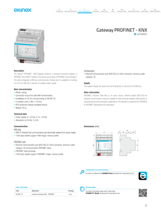 121
07
Introduction
18
Wall-mounting devices
87
Rail-mounting devices
131
Accessories
133
Supervision
142
Tools
146
Technical section
157
General terms of sale
159
Index (codes)
160
Index (description)
Gateway PROFINET - KNX
GATEWAYS
Description
The ekinex®
PROFINET - KNX Gateway performs a procotol conversion between a
PROFINET and a KNXTP network.The device acts as slave of PROFINET communication.
The device integrates a KNX bus communication module and it is suitable for mounting
on a 35 mm DIN rail; it requires an auxiliary power supply.
Main characteristics
• Plastic casing
• Connection to bus line with KNX terminal block
• Installation on 35 mm rail (according to EN 60715)
• 4 modular units (1 MU = 18 mm)
• IP20 protection degree (installed device)
• Weight 145 g
Technical data
• Power supply: 8...24 Vac or 12...35 Vdc
• Absorption at 24 Vdc: 3,5 VA
Communication
KNX side
• KNX TP (Twisted Pair) communication port electrically isolated from power supply
• 1440-byte volatile support “KNX image” memory buffer
PROFINET side
• Ethernet communication port (IEEE 802.3), RJ45 connector, minimum cable
category: 5E.Communication PROFINET slave
• PROFINET data exchange
• 1440-byte volatile support “PROFINET image” memory buffer
Configuration
• Ethernet communication port (IEEE 802.3), RJ45 connector, minimum cable
category: 5E.
Supply
The supply includes the device and terminal blocks to connect to the KNX bus.
Other information
PROFINET (Process Field Net) is an open source, Ethernet based (IEEE 802.xx)
standard communication protocol, suitable for data exchange between field devices in
industral and process automation applications. The standard is supported by PROFIBUS
& PROFINET International (PI) association.
Order information
Code Application Package
EK-BN1-TP procotol conversion KNX - PROFINET 1 pcs.
Configuration and commissioning
By means of software tool CGEKBN1TP.exe (download from www.ekinex.com)
Documentation
For further informaton please refer to data sheet
STEKBN1TP_EN.pdf, download from www.ekinex.com
Dimensions [mm]
72 5 25 20 20
70
45
90
bus KNX
1 28...24 Vac
+V 0V
POWER S.
12...35 Vdc
ETHERNET
Dev.
Line
Area
KNX
PROFINET
Device state
EK-BN1-TP
PROFINET
/ KNX TP Converter
Failure
 
