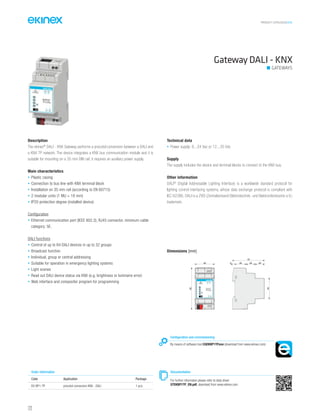 PRODUCT CATALOGUE2016
122
Gateway DALI - KNX
GATEWAYS
Description
The ekinex®
DALI - KNX Gateway performs a procotol conversion between a DALI and
a KNX TP network. The device integrates a KNX bus communication module and it is
suitable for mounting on a 35 mm DIN rail; it requires an auxiliary power supply.
Main characteristics
• Plastic casing
• Connection to bus line with KNX terminal block
• Installation on 35 mm rail (according to EN 60715)
• 2 modular units (1 MU = 18 mm)
• IP20 protection degree (installed device)
Configuration
• Ethernet communication port (IEEE 802.3), RJ45 connector, minimum cable
category: 5E.
DALI functions
• Control of up to 64 DALI devices in up to 32 groups
• Broadcast function
• Individual, group or central addressing
• Suitable for operation in emergency lighting systems
• Light scenes
• Read out DALI device status via KNX (e.g. brightness or luminaire error)
• Web interface and compositor program for programming
Technical data
• Power supply: 8...24 Vac or 12...35 Vdc
Supply
The supply includes the device and terminal blocks to connect to the KNX bus.
Other information
DALI®
(Digital Addressable Lighting Interface) is a worldwide standard protocol for
lighting control interfacing systems, whose data exchange protocol is compliant with
IEC 62386. DALI is a ZVEI (Zentralverband Elektrotechnik- und Elektronikindustrie e.V.)
trademark.
Order information
Code Application Package
EK-BP1-TP procotol conversion KNX - DALI 1 pcs.
Configuration and commissioning
By means of software tool CGEKBP1TP.exe (download from www.ekinex.com)
Documentation
For further informaton please refer to data sheet
STEKBP1TP_EN.pdf, download from www.ekinex.com
Dimensions [mm]
42 5 25 20 20
70
45
90
EK-BP1-TP
DALI / KNX
TP Converter
1 2
+V 0V
3 4
ETHERNET DA-DA+
 