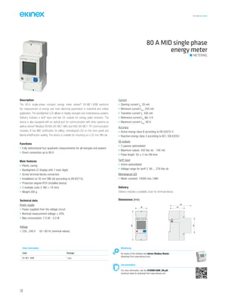 TECHNICAL016EN
Description
The 80 A single-phase compact energy meter ekinex®
EK-ME1-80M performs
the measurement of energy and main electrical parameters in industrial and civilian
application. The backlighted LCD allows to display energies and instantaneous powers.
Delivery includes a tariff input and two S0 outputs for energy pulse emission. The
device is also equipped with an optical port for communication with other systems as
well as ekinex®
Modbus RS485 (EK-MC1-MD) and KNX (EK-MC1-TP) communication
modules. It has MID certification for billing, metrological LED on the front panel and
lateral antieffraction sealing. The device is suitable for mounting on a 35 mm DIN rail.
Functions
• Fully bidirectional four quadrants measurements for all energies and powers
• Direct connection up to 80 A
Main features
• Plastic casing
• Backlighted LC-Display with 7 main digits
• Screw terminal blocks connection
• Installation on 35 mm DIN rail (according to EN 60715)
• Protection degree IP20 (installed device)
• 2 modular units (1 MU = 18 mm)
• Weight 200 g
Technical data
Power supply
• Power supplied from the voltage circuit
• Nominal measurement voltage ± 20%
• Max consumption: 7,5 VA - 0,5 W
Voltage
• 230...240 V 50 / 60 Hz (nominal values)
Current
• Starting current Ist
: 20 mA
• Minimum current Imin
: 250 mA
• Transition current Itr
: 500 mA
• Reference current Iref
(Ib): 5 A
• Maximum current Imax
: 80 A
Accuracy
• Active energy class B according to EN 50470-3
• Reactive energy class 2 according to IEC / EN 62053
S0 outputs
• 2 passive optoisolated
• Maximum values: 250 Vac-dc - 100 mA
• Pulse length: 50 ± 2 ms ON time
Tariff input
• Active optoisolated
• Voltage range for tariff 2: 80 ... 276 Vac-dc
Metrological LED
• Meter constant: 10000 imp / kWh
Delivery
Delivery includes a sealable cover for terminal blocks.
80 A MID single phase
energy meter
METERING
Dimensions [mm]
36
90
45
64
44
EK-ME1-80M
Monitoring
By means of the software tool ekinex Modbus Master
(download from www.ekinex.com)
Documentation
For more information, see the STEKME180M_EN.pdf,
technical sheet for download from www.ekinex.com
Order information
Code Package
EK-ME1-80M 1 pcs.
126
 