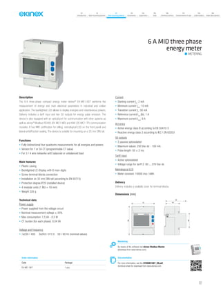 07
Introduction
18
Wall-mounting devices
87
Rail-mounting devices
131
Accessories
133
Supervision
142
Tools
146
Technical section
157
General terms of sale
159
Index (codes)
160
Index (description)
Description
The 6 A three-phase compact energy meter ekinex®
EK-ME1-06T performs the
measurement of energy and main electrical parameters in industrial and civilian
application. The backlighted LCD allows to display energies and instantaneous powers.
Delivery includes a tariff input and two S0 outputs for energy pulse emission. The
device is also equipped with an optical port for communication with other systems as
well as ekinex®
Modbus RS485 (EK-MC1-MD) and KNX (EK-MC1-TP) communication
modules. It has MID certification for billing, metrological LED on the front panel and
lateral antieffraction sealing. The device is suitable for mounting on a 35 mm DIN rail.
Functions
• Fully bidirectional four quadrants measurements for all energies and powers
• Version for 1 or 5A CT (programmable CT value)
• For 3 / 4 wire networks with balanced or unbalanced load
Main features
• Plastic casing
• Backlighted LC-Display with 8 main digits
• Screw terminal blocks connection
• Installation on 35 mm DIN rail (according to EN 60715)
• Protection degree IP20 (installed device)
• 4 modular units (1 MU = 18 mm)
• Weight 320 g
Technical data
Power supply
• Power supplied from the voltage circuit
• Nominal measurement voltage ± 20%
• Max consumption: 7,5 VA - 0,5 W
• CT burden (for each phase): 0,04 VA
Voltage and frequency
• 3x230 / 400 3x240 / 415 V 50 / 60 Hz (nominal values)
Current
• Starting current Ist
: 2 mA
• Minimum current Imin
: 10 mA
• Transition current Itr
: 50 mA
• Reference current Iref
(Ib): 1 A
• Maximum current Imax
: 6 A
Accuracy
• Active energy class B according to EN 50470-3
• Reactive energy class 2 according to IEC / EN 62053
S0 outputs
• 2 passive optoisolated
• Maximum values: 250 Vac-dc - 100 mA
• Pulse length: 50 ± 2 ms
Tariff input
• Active optoisolated
• Voltage range for tariff 2: 80 ... 276 Vac-dc
Metrological LED
• Meter constant: 10000 imp / kWh
Delivery
Delivery includes a sealable cover for terminal blocks.
6 A MID three phase
energy meter
METERING
Dimensions [mm]
72
90
45
64
44
EK-ME1-06T
Documentation
For more information, see the STEKME106T_EN.pdf,
technical sheet for download from www.ekinex.com
Order information
Code Package
EK-ME1-06T 1 pcs.
Monitoring
By means of the software tool ekinex Modbus Master
(download from www.ekinex.com)
127
 
