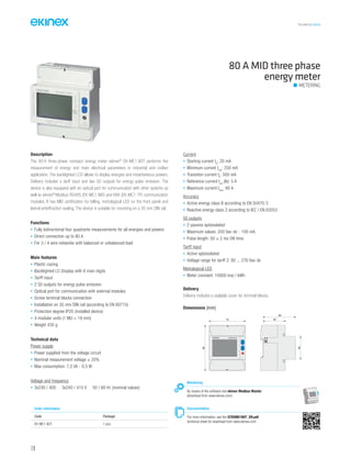 TECHNICAL016EN
Description
The 80 A three-phase compact energy meter ekinex®
EK-ME1-80T performs the
measurement of energy and main electrical parameters in industrial and civilian
application. The backlighted LCD allows to display energies and instantaneous powers.
Delivery includes a tariff input and two S0 outputs for energy pulse emission. The
device is also equipped with an optical port for communication with other systems as
well as ekinex®
Modbus RS485 (EK-MC1-MD) and KNX (EK-MC1-TP) communication
modules. It has MID certification for billing, metrological LED on the front panel and
lateral antieffraction sealing. The device is suitable for mounting on a 35 mm DIN rail.
Functions
• Fully bidirectional four quadrants measurements for all energies and powers
• Direct connection up to 80 A
• For 3 / 4 wire networks with balanced or unbalanced load
Main features
• Plastic casing
• Backlighted LC-Display with 8 main digits
• Tariff input
• 2 S0 outputs for energy pulse emission
• Optical port for communication with external modules
• Screw terminal blocks connection
• Installation on 35 mm DIN rail (according to EN 60715)
• Protection degree IP20 (installed device)
• 4 modular units (1 MU = 18 mm)
• Weight 435 g
Technical data
Power supply
• Power supplied from the voltage circuit
• Nominal measurement voltage ± 20%
• Max consumption: 7,5 VA - 0,5 W
Voltage and frequency
• 3x230 / 400 3x240 / 415 V 50 / 60 Hz (nominal values)
Current
• Starting current Ist
: 20 mA
• Minimum current Imin
: 250 mA
• Transition current Itr
: 500 mA
• Reference current Iref
(Ib): 5 A
• Maximum current Imax
: 80 A
Accuracy
• Active energy class B according to EN 50470-3
• Reactive energy class 2 according to IEC / EN 62053
S0 outputs
• 2 passive optoisolated
• Maximum values: 250 Vac-dc - 100 mA
• Pulse length: 50 ± 2 ms ON time
Tariff input
• Active optoisolated
• Voltage range for tariff 2: 80 ... 276 Vac-dc
Metrological LED
• Meter constant: 10000 imp / kWh
Delivery
Delivery includes a sealable cover for terminal blocks.
80 A MID three phase
energy meter
METERING
Documentation
For more information, see the STEKME180T_EN.pdf,
technical sheet for download from www.ekinex.com
Order information
Code Package
EK-ME1-80T. 1 pcs.
Monitoring
By means of the software tool ekinex Modbus Master
(download from www.ekinex.com)
Dimensions [mm]
72
90
45
64
44
EK-ME1-80T
128
 