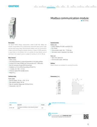 07
Introduction
18
Wall-mounting devices
87
Rail-mounting devices
131
Accessories
133
Supervision
142
Tools
146
Technical section
157
General terms of sale
159
Index (codes)
160
Index (description)
Description
The ekinex®
RS485 Modbus communication module EK-MC1-MD collects and
transmits, through Modbus RTU or ASCII protocol, measurement data of ekinex®
single
and three phase energy meters. Data transmission between meter and communication
module is performed through the integrated optical port. Change of RS485 parameters
is made directly on the combined meter or by sending the proper Modbus protocol
commands to the module.The device is suitable for mounting on a 35 mm DIN rail.
Main features
• Plastic casing
• Set default pushbutton to restore all parameters to the factory settings
• Frontal LED for Power (POWER) and Communication (ACT / ERR) status
• Bus line connection through KNX terminal block
• Installation on 35 mm DIN rail (according to EN 60715)
• 1 modular unit (1 MU = 18 mm)
• Protection degree IP20 (installed device)
• Weight 65 g
Technical data
Power supply
• Nominal voltage: 230 Vac ± 20% / 50 Hz
• Max repetitive voltage: 300 Vac
• Max non repetitive voltage peak: 320 Vac (20 ms)
• Consumption: max 5 VA
Communication
Modbus side
• Protocol: Modbus RTU (8N1) and ASCII (7E2)
• Port: RS485
• Communication speed: 300...115200 bps
• Termination resistor integrated in the module
Meter side
• Type: serial, optical port
• Communication speed: 38400 bps
Delivery
Delivery includes a terminal block for connecting the bus line.
Modbus communication module
METERING
Configuration and commissioning
Documentation
For more information, see the STEKMC1MD_EN.pdf,
technical sheet for download from www.ekinex.com
Order information
Code Application Package
EK-MC1-MD
Transmission over Modbus of data measured by ekinex®
meters
1 pcs.
Dimensions [mm]
18
90
45
65
44
EK-MC1-MD
6 7
3 54
21
POWER
ACT/ERR
Modbus
RS485
DEF
129
 
