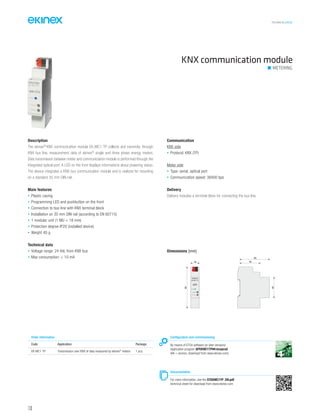 TECHNICAL016EN
KNX communication module
METERING
Description
The ekinex®
KNX communication module EK-MC1-TP collects and transmits, through
KNX bus line, measurement data of ekinex®
single and three phase energy meters.
Data transmission between meter and communication module is performed through the
integrated optical port. A LED on the front displays informations about powering status.
The device integrates a KNX bus communication module and is realized for mounting
on a standard 35 mm DIN-rail.
Main features
• Plastic casing
• Programming LED and pushbutton on the front
• Connection to bus line with KNX terminal block
• Installation on 35 mm DIN rail (according to EN 60715)
• 1 modular unit (1 MU = 18 mm)
• Protection degree IP20 (installed device)
• Weight 40 g
Technical data
• Voltage range: 24 Vdc from KNX bus
• Max consumption: < 10 mA
Communication
KNX side
• Protocol: KNX (TP)
Meter side
• Type: serial, optical port
• Communication speed: 38400 bps
Delivery
Delivery includes a terminal block for connecting the bus line.
Configuration and commissioning
By means of ETS4 software (or later versions)
Application program APEKMC1TP##.knxprod
(## = version, download from www.ekinex.com)
Documentation
For more information, see the STEKMC1TP_EN.pdf,
technical sheet for download from www.ekinex.com
Order information
Code Application Package
EK-MC1-TP Transmission over KNX of data measured by ekinex®
meters 1 pcs.
Dimensions [mm]
18
90
45
65
44
EK-MC1-TP
POWER
STATUS
PROG
R
130
 