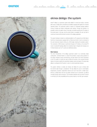 133
07
Introduction
18
Wall-mounting devices
87
Rail-mounting devices
131
Accessories
133
Supervision
142
Tools
146
Technical section
157
General terms of sale
159
Index (codes)
160
Index (description)
ekinex delégo: the system
ekinex®
delégo is a supervision system which allows to control and monitor a domotic
plant using a mobile device (smartphone and tablets) equipped with Apple iOS or Android
operating system. The supervision system is based on a dedicated hardware platform
running a simple and intuitive configuration web interface. Through this interface it is
possible to perform the plant’s setup in few steps, by directly importing the ETS project of
the domotic plant: in this way, once the import phase is completed, the user can start to
control and monitor all the domotic functions of the delégo application.
The system hardware is based on a dedicated platform (a PC powered by an Intel Celeron
Dual Core microprocessor) equipped with an Ethernet port which must be connected to
the user’s local area network (LAN) and a USB dongle containing the activation system.
The connection of KNX devices is performed through an IP interface or the ekinex®
IP
router. An optional IR gateway allows the smartphone App to integrate and manage up to
4 infrared devices such as TV, audio and multimedia devices.
Main features
The main characteristic of the delégo supervision system is an extremely simple
configuration, achieved thanks to a wizard that provides a step-by-step guidance to
the system integrator during commissioning, and also thanks to the direct importation
of the ETS project. It is also very easy to define the function of the imported domotic
objects, the areas as well as the association between areas and objects. The wizard also
allows to configurate the IR section in order to control audio/video devices.
The graphic interface is simple and intuitive and allows the user to interact with
the domotic plant through a smartphone. The App allows the user to control lights,
temperatures, actuators, audio/video devices and much more with a simple touch,
all from a single device and from any place reached by wi-fi connection, as well as
remotely through a web connection.The immediate integration with the ekinex®
devices
is enriched by the full compatibility with any device based on the KNX open standard.
 