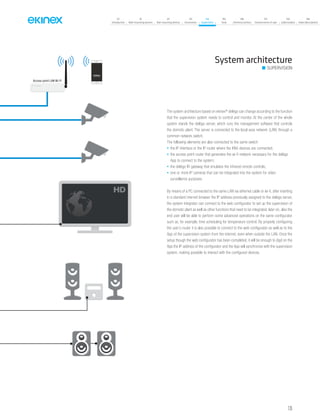 135
07
Introduction
18
Wall-mounting devices
87
Rail-mounting devices
131
Accessories
133
Supervision
142
Tools
146
Technical section
157
General terms of sale
159
Index (codes)
160
Index (description)
SUPERVISION
System architecture
The system architecture based on ekinex®
delégo can change according to the function
that the supervision system needs to control and monitor. At the center of the whole
system stands the delégo server, which runs the management software that controls
the domotic plant. The server is connected to the local area network (LAN) through a
common network switch.
The following elements are also connected to the same switch:
• the IP interface or the IP router where the KNX devices are connected;
• the access point router that generates the wi-fi network necessary for the delégo
App to connect to the system;
• the delégo IR gateway that emulates the infrared remote controls;
• one or more IP cameras that can be integrated into the system for video
surveillance purposes.
By means of a PC connected to the same LAN via ethernet cable or wi-fi, after inserting
in a standard internet browser the IP address previously assigned to the delégo server,
the system integrator can connect to the web configurator to set up the supervision of
the domotic plant as well as other functions that need to be integrated; later on, also the
end user will be able to perform some advanced operations on the same configurator
such as, for example, time scheduling for temperature control. By properly configuring
the user’s router it is also possible to connect to the web configurator as well as to the
App of the supervision system from the internet, even when outside the LAN. Once the
setup though the web configurator has been completed, it will be enough to digit on the
App the IP address of the configurator and the App will synchronize with the supervision
system, making possible to interact with the configured devices.
Access point LAN Wi-Fi
 