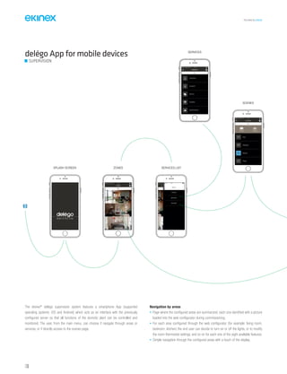 TECHNICAL016EN
136
ZONESPLASH SCREEN
SCENES
SERVICE
ZONES
vodafonefone
vodafone IT 17 47:
vodafone IT 17 47:
IT 17 47:vodafone IT 17 47: eeeeeeeeennnnnnnnooooooooffff
MENU
Bedroom
Living Room
ALL
Kitchen
ZONES
ALL
CLIMATE
SERVICE
METEO
SHADES
MONITORING
LIGHTING
SERVICE
Shades
Movie
PartyOFF
ON
OFFOFF
OFF
ALL
Exit
SCENES
ALL
Saving Creating
SUPERVISION
delégo App for mobile devices
The ekinex®
delégo supervision system features a smartphone App (supported
operating systems: iOS and Android) which acts as an interface with the previously
configured server so that all functions of the domotic plant can be controlled and
monitored. The user, from the main menu, can choose if navigate through areas or
services, or if directly access to the scenes page.
Navigation by areas
• Page where the configured areas are summarized, each one identified with a picture
loaded into the web configurator during commissioning;
• For each area configured through the web configurator (for example: living room,
bedroom, kitchen) the end user can decide to turn on or off the lights, or to modify
the room thermostat settings, and so on for each one of the eight available features;
• Simple navigation through the configured areas with a touch of the display.
 