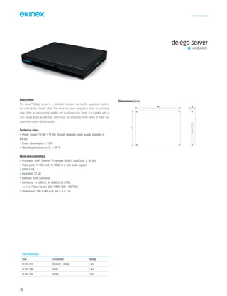 TECHNICAL016EN
140
Description
The ekinex®
delégo server is a dedicated hardware running the supervision system
that controls the domotic plant. The server has been designed in order to guarantee
state of the art performance, stability and quick execution times; it is supplied with a
USB dongle acting as a license, which must be connected to the server to make the
supervision system work properly.
Technical data
• Power supply: 19 Vdc / 12 Vdc through separate power supply (supplied in
the kit)
• Power consumption ≤ 15 W
• Operating temperature: 0...+35 °C
Main characteristics
• Processor: Intel®
Celeron®
Processor N2807, Dual Core, 2.16 GHz
• Video ports: 1x VGA port; 1x HDMI v1.3 with audio support
• RAM: 2 GB
• Hard disk: 32 GB
• Ethernet: RJ45 connector
• Interfaces: 1x USB3.0, 4x USB2.0, 2x COM,
1x 4-in-1 Card Reader (SD / MMC / MS / MS PRO)
• Dimensions: 190 x 149 x 26 mm (L x P x H)
delégo server
HARDWARE
Order information
Code Composition Package
EK-DEL-KT0 Kit server + dongle 1 pcs.
EK-DEL-SW0 Server 1 pcs.
EK-DEL-DGL Dongle 1 pcs.
Dimensions [mm]
26190
149
 