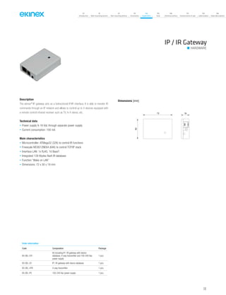 141
07
Introduction
18
Wall-mounting devices
87
Rail-mounting devices
131
Accessories
133
Supervision
142
Tools
146
Technical section
157
General terms of sale
159
Index (codes)
160
Index (description)
Description
The ekinex®
IR gateway acts as a bidirectional IP/IR interface. It is able to transfer IR
commands through an IP network and allows to control up to 4 devices equipped with
a remote control infrared receiver such as TV, hi-fi stereo, etc.
Technical data
• Power supply 8-16 Vdc through separate power supply
• Current consumption: 100 mA
Main characteristics
• Microcontroller: ATMega32 (32K) to control IR functions
• Freescale MC9S12NE64 (64K) to control TCP/IP stack
• Interface LAN: 1x RJ45, 10 BaseT
• Integrated 128 Kbytes flash IR database
• Function “Wake on LAN”
• Dimensions: 72 x 50 x 19 mm
IP / IR Gateway
HARDWARE
Dimensions [mm]
72
50
19
Order information
Code Composition Package
EK-DEL-GTI
Kit including IP / IR gateway with device
database, 4-way transmitter and 100-240 Vac
power supply
1 pcs.
EK-DEL-GT IP / IR gateway with device database 1 pcs.
EK-DEL-4TR 4-way transmitter 1 pcs.
EK-DEL-PS 100-240 Vac power supply 1 pcs.
 