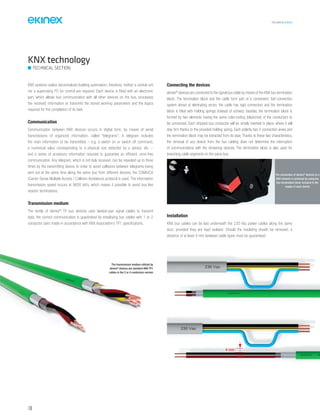 TECHNICAL016EN
148
KNX technology
TECHNICAL SECTION
KNX systems realize decentralized building automation; therefore, neither a central unit
nor a supervising PC for control are required. Each device is fitted with an electronic
part, which allows bus communication with all other devices on the bus, processes
the received information or transmits the stored working parameters and the logics
required for the completion of its task.
Communication
Communication between KNX devices occurs in digital form, by means of serial
transmissions of organized information, called “telegrams”. A telegram includes
the main information to be transmitted – e.g. a switch on or switch off command,
a numerical value corresponding to a physical size detected by a sensor, etc. –
and a series of accessory information required to guarantee an efficient, error-free
communication. Any telegram, which is not duly received, can be repeated up to three
times by the transmitting device. In order to avoid collisions between telegrams being
sent out at the same time along the same bus from different devices, the CSMA/CA
(Carrier Sense Multiple Access / Collision Avoidance) protocol is used. The information
transmission speed occurs at 9600 bit/s, which makes it possible to avoid bus line
resistor terminations.
Transmission medium
The family of ekinex®
TP bus devices uses twisted-pair signal cables to transmit
data; the correct communication is guaranteed by employing bus cables with 1 or 2
conductor pairs made in accordance with KNX Association’s TP1 specifications.
Connecting the devices
ekinex®
devices are connected to the signal bus cable by means of the KNX bus termination
block. The termination block and the cable form part of a convenient, fast-connection
system aimed at eliminating errors: the cable has rigid connectors and the termination
block is fitted with holding springs (instead of screws); besides, the termination block is
formed by two elements having the same color-coding (black/red) of the conductors to
be connected. Each stripped bus conductor will be simply inserted in place, where it will
stay firm thanks to the provided holding spring. Each polarity has 4 connection areas and
the termination block may be extracted from its seat; Thanks to these two characteristics,
the removal of any device from the bus cabling does not determine the interruption
of communications with the remaining devices. The termination block is also used for
branching cable segments on the same bus.
4 mm
The transmission medium utilized by
ekinex®
devices are standard KNX TP1
cables in the 2 or 4 conductors version
The connection of ekinex®
devices to a
KNX network is achieved by using the
bus termination block included in the
supply of each device
Installation
KNX bus cables can be laid underneath the 230 Vac power cables along the same
duct, provided they are kept isolated. Should the insulating sheath be removed, a
distance of at least 4 mm between cable types must be guaranteed.
 