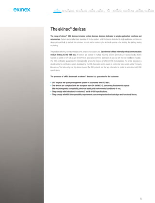 07
Introduction
18
Wall-mounting devices
87
Rail-mounting devices
131
Accessories
133
Supervision
142
Tools
146
Technical section
157
General terms of sale
159
Index (codes)
160
Index (description)
Theekinex®devices
The range of ekinex®
KNX devices includes system devices, devices dedicated to single application functions and
accessories. System devices allow basic operation of the bus system, while the devices dedicated to single application functions are
developed specifically to execute the command, control and/or monitoring the technical systems in the building, like lighting, heating
or shading.
They include switching,control and display units,sensors and actuators,etc.Each device is fitted internally with a communication
module linking to the KNX bus. All devices are realized in multiple mounting versions (protruding or recessed walls, electric
cabinets or panels on DIN rails as per EN 60715) in accordance with their destination of use and with the main installation modality.
The KNX certification guarantees the interoperability among the devices of different KNX manufacturers. The entire procedure is
disciplined by the certification system developed by the KNX Association and is based on conformity tests carried out by third-party
laboratories. The tests verify that the devices support the KNX protocol and that any information is coded in accordance with KNX
specifications
The presence of a KNX trademark on ekinex®
devices is a guarantee for the customer:
• SBS respects the quality management system in accordance with ISO 9001;
• The devices are compliant with the european norm EN 50090-2-2, concerning fundamental aspects
like electromagnetic compatibility, electrical safety and environmental conditions of use;
• They comply with indications in volumes 3 and 6 of KNX specifications;
• They comply with KNX interoperability requirements concerningstandardized data type and functional blocks.
15
 