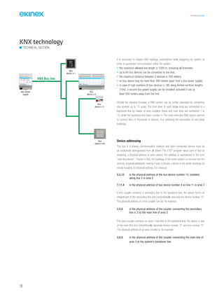 TECHNICAL016EN
150
Device addressing
The bus is a shared communication medium and each connected device must be
be exclusively distinguished from all others. The ETS®
program takes care of that by
assigning a physical address to each device; the address is represented in the form
“area.line.device”. Thanks to that, the topology of the entire system is mirrored into the
devices’ physical addresses, making it easy to locate a device in the whole topology, by
simply knowing its physical address. For instance:
3.5.12 is the physical address of the bus device number 12, installed
along line 5 in area 3
7.11.4 is the physical address of bus device number 4 on line 11 in area 7
A line coupler connects a secondary line to the backbone line; the device forms an
integral part of the secondary line and conventionally assumes the device number “0”.
The physical address of a line coupler can be, for instance:
3.5.0 is the physical address of the coupler connecting the secondary
line n. 5 to the main line of area 3
The area coupler connects an area’s main line to the backbone line; the device is part
of the main line and conventionally assumes device number “0” and line number “0”.
The physical address of an area coupler is, for example:
3.0.0 is the physical address of the coupler connecting the main line of
area 3 to the system’s backbone line
KNX technology
TECHNICAL SECTION
It is necessary to respect KNX topology prescriptions while designing the system, in
order to guarantee communication within the system:
• the maximum allowed line length is 1000 m, including all branches;
• up to 64 bus devices can be connected to one line;
• the maximum distance between 2 devices is 700 meters;
• no bus device may be more than 350 meters apart from a bus power supply;
• in case of high numbers of bus devices (> 30) along limited sections lengths
(10m), a second bus power supply can be installed, provided it sits at
least 200 meters away from the first.
Should the demand increase, a KNX system can be further extended by connecting
one another up to 15 areas. The main lines of each single area are connected to a
backbone line by means of area couplers. Areas and main lines are numbered 1 to
15, while the backbone line bears number 0. The most extended KNX system permits
to connect tens of thousands of devices, thus satisfying the necessities of very large
buildings.
KNX Bus line
Bus power
supply
Bus
device n.64
Bus
device n.1
Bus
device n.2
Bus
device n.3
 