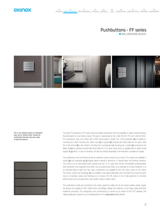 07
Introduction
18
Wall-mounting devices
87
Rail-mounting devices
131
Accessories
133
Supervision
142
Tools
146
Technical section
157
General terms of sale
159
Index (codes)
160
Index (description)
Pushbuttons - FF series
Four or six channels, square or rectangular
keys, with or without frame. Choose the
combination that best suits your needs
of style and features.
The ekinex®
pushbuttons of FF series range and related accessories offer the possibility to realize several variations
that will satisfy the most diverse needs. The base is represented by the 4-fold (EK-ED2-TP) and 6-fold (EK-EB2-
TP) pushbuttons; each one is fitted with a KNX communication module. The 4-fold pushbutton (a) is suitable for
mounting into a flush mounting box, either round (c) or square (d), provided with fixing holes 60 mm apart, while
the 6-fold version (b) is also ideal for mounting into a rectangular wall mounting box 3 seater (e) according to the
Italian installation standard provided with fixing holes 83,5 mm apart. Each device is supplied with its relative metal
support (f, g) which, in case of necessity, can also be ordered separately. A terminal block complete the supply.
The pushbuttons must be finished off with an operation surface (rockers) and a frame. The rockers are available in
square (p) and rectangular (o, q) shapes, plastic material or aluminium, in several colour and finishing variations.
The rockers can be personalized with symbols and text, so to make their function immediately understandable.
Each pushbutton has integrated LEDs which can be programmed freely: as an example, as a status feedback or as
an orientation light at night time. Two colour combinations are available for the LEDs: blue / green or red / white.
The frames, square and rectangular (l), are available in two stylish alternatives (form and flank) and share the same
choice of materials, colours and finishings as for rockers. The ‘NF version of the 4-fold pushbutton is mounted
without frame and is provided with a side profile in white or black colour.
The pushbuttons simply get connected to the unique signal bus cable and do not require auxiliary power supply;
the devices are supplied at SELV (Safety Extra Low Voltage) voltage, thus offering a much higher safety level than
traditional commands. The configuration and commissioning is carried out by means of the ETS®
software. The
related application programs can be downloaded from the www.ekinex.com website.
WALL-MOUNTING DEVICES
23
 
