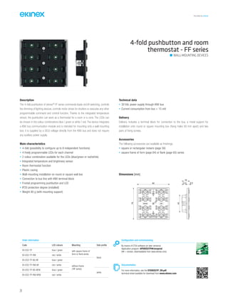 TECHNICAL016EN
4-fold pushbutton and room
thermostat - FF series
Description
The 4-fold pushbutton of ekinex®
FF series commands loads on/off switching, controls
the dimming of lighting devices, controls motor drives for shutters or executes any other
programmable command and control function. Thanks to the integrated temperature
sensor, the pushbutton can work as a thermostat for a room or a zone. The LEDs can
be chosen in the colour combinations blue / green or white / red. The device integrates
a KNX bus communication module and is intended for mounting onto a wall mounting
box; it is supplied by a SELV voltage directly from the KNX bus and does not require
any auxiliary power supply.
Main characteristics
• 4-fold (possibility to configure up to 8 independent functions)
• 4 freely programmable LEDs for each channel
• 2 colour combination available for the LEDs (blue/green or red/white)
• Integrated temperature and brightness sensor
• Room thermostat function
• Plastic casing
• Wall-mounting installation on round or square wall box
• Connection to bus line with KNX terminal block
• Frontal programming pushbutton and LED
• IP20 protection degree (installed)
• Weight 80 g (with mounting support)
Technical data
• 30 Vdc power supply through KNX bus
• Current consumption from bus < 15 mA
Delivery
Delivery includes a terminal block for connection to the bus, a metal support for
installation onto round or square mounting box (fixing holes 60 mm apart) and two
pairs of fixing screws.
Accessories
The following accessories are available as finishings:
• square or rectangular rockers (page 56)
• square frame of form (page 64) or flank (page 65) series
Configuration and commissioning
By means of ETS4 software (or later versions)
Application program: APEKED2TP##.knxprod
(## = version, downloadable from www.ekinex.com)
Documentation
For more information, see the STEKED2TP_EN.pdf,
technical sheet available for download from www.ekinex.com
Order information
Code LED colours Mounting Side profile
EK-ED2-TP blue / green with square frame of
form or flank series
black
EK-ED2-TP-RW red / white
EK-ED2-TP-BG-NF blue / green
without frame
(‘NF series)
EK-ED2-TP-RW-NF red / white
EK-ED2-TP-BG-NFW blue / green
white
EK-ED2-TP-RW-NFW red / white
Dimensions [mm]
82
79
43
19
12.5 6.5
WALL-MOUNTING DEVICES
24
 