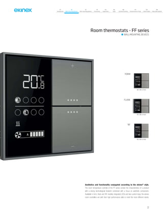 07
Introduction
18
Wall-mounting devices
87
Rail-mounting devices
131
Accessories
133
Supervision
142
Tools
146
Technical section
157
General terms of sale
159
Index (codes)
160
Index (description)
Room thermostats - FF series
WALL-MOUNTING DEVICES
FORM
FLANK
‘NF
86 x 86 x 8 mm
94 x 86 x 8 mm
80 x 80 x 8 mm
Aesthetics and functionality conjugated according to the ekinex®
style.
The room temperature controls of the FF series contain the characteristics of a product
with a strong technological footprint combined with a focus on aesthetic component.
Available in form, flank and ‘NF models, integrated LEDs and two custom keys, the ekinex
room controllers are with their high performance able to meet the most different needs.
27
 