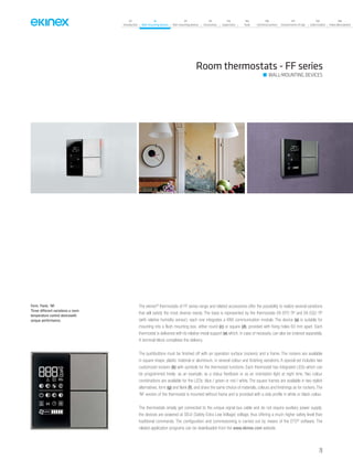 07
Introduction
18
Wall-mounting devices
87
Rail-mounting devices
131
Accessories
133
Supervision
142
Tools
146
Technical section
157
General terms of sale
159
Index (codes)
160
Index (description)
The ekinex®
thermostats of FF series range and related accessories offer the possibility to realize several variations
that will satisfy the most diverse needs. The base is represented by the thermostats EK-EP2-TP and EK-EQ2-TP
(with relative humidity sensor); each one integrates a KNX communication module. The device (a) is suitable for
mounting into a flush mounting box, either round (c) or square (d), provided with fixing holes 60 mm apart. Each
thermostat is delivered with its relative metal support (e) which, in case of necessity, can also be ordered separately.
A terminal block completes the delivery.
The pushbuttons must be finished off with an operation surface (rockers) and a frame. The rockers are available
in square shape, plastic material or aluminium, in several colour and finishing variations. A special set includes two
customized rockers (b) with symbols for the thermostat functions. Each thermostat has integrated LEDs which can
be programmed freely: as an example, as a status feedback or as an orientation light at night time. Two colour
combinations are available for the LEDs: blue / green or red / white. The square frames are available in two stylish
alternatives, form (g) and flank (f), and share the same choice of materials, colours and finishings as for rockers. The
‘NF version of the thermostat is mounted without frame and is provided with a side profile in white or black colour.
The thermostats simply get connected to the unique signal bus cable and do not require auxiliary power supply;
the devices are powered at SELV (Safety Extra Low Voltage) voltage, thus offering a much higher safety level than
traditional commands. The configuration and commissioning is carried out by means of the ETS®
software. The
related application programs can be downloaded from the www.ekinex.com website.
Room thermostats - FF series
WALL-MOUNTING DEVICES
Form, Flank, ‘NF.
Three different variations a room
temperature control devicewith
unique performance.
29
 