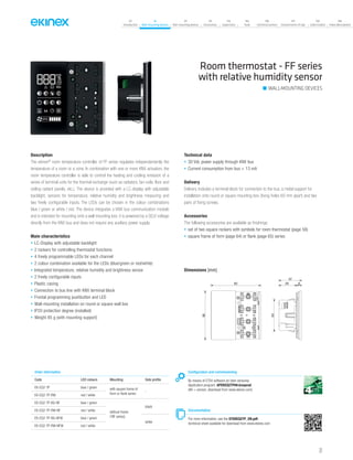 07
Introduction
18
Wall-mounting devices
87
Rail-mounting devices
131
Accessories
133
Supervision
142
Tools
146
Technical section
157
General terms of sale
159
Index (codes)
160
Index (description)
Room thermostat - FF series
with relative humidity sensor
Description
The ekinex®
room temperature controller of FF series regulates independentently the
temperature of a room or a zone. In combination with one or more KNX actuators, the
room temperature controller is able to control the heating and cooling emission of a
series of terminal units for the thermal exchange (such as radiators, fan-coils, floor and
ceiling radiant panels, etc.). The device is provided with a LC-display with adjustable
backlight, sensors for temperature, relative humidity and brightness measuring and
two freely configurable inputs. The LEDs can be chosen in the colour combinations
blue / green or white / red. The device integrates a KNX bus communication module
and is intended for mounting onto a wall mounting box; it is powered by a SELV voltage
directly from the KNX bus and does not require any auxiliary power supply.
Main characteristics
• LC-Display with adjustable backlight
• 2 rockers for controlling thermostat functions
• 4 freely programmable LEDs for each channel
• 2 colour combination available for the LEDs (blue/green or red/white)
• Integrated temperature, relative humidity and brightness sensor
• 2 freely configurable inputs
• Plastic casing
• Connection to bus line with KNX terminal block
• Frontal programming pushbutton and LED
• Wall-mounting installation on round or square wall box
• IP20 protection degree (installed)
• Weight 85 g (with mounting support)
Technical data
• 30 Vdc power supply through KNX bus
• Current consumption from bus < 13 mA
Delivery
Delivery includes a terminal block for connection to the bus, a metal support for
installation onto round or square mounting box (fixing holes 60 mm apart) and two
pairs of fixing screws.
Accessories
The following accessories are available as finishings:
• set of two square rockers with symbols for room thermostat (page 58)
• square frame of form (page 64) or flank (page 65) series
Dimensions [mm]
82
80
53
29 8
37
Configuration and commissioning
By means of ETS4 software (or later versions)
Application program: APEKEQ2TP##.knxprod
(## = version, download from www.ekinex.com)
Documentation
For more information, see the STEKEQ2TP_EN.pdf,
technical sheet available for download from www.ekinex.com
Order information
Code LED colours Mounting Side profile
EK-EQ2-TP blue / green with square frame of
form or flank series
-
EK-EQ2-TP-RW red / white
EK-EQ2-TP-BG-NF blue / green
without frame
(‘NF series)
black
EK-EQ2-TP-RW-NF red / white
EK-EQ2-TP-BG-NFW blue / green
white
EK-EQ2-TP-RW-NFW red / white
WALL-MOUNTING DEVICES
31
 