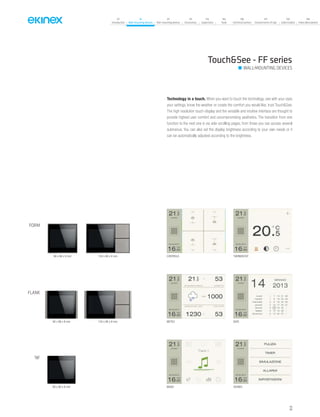 07
Introduction
18
Wall-mounting devices
87
Rail-mounting devices
131
Accessories
133
Supervision
142
Tools
146
Technical section
157
General terms of sale
159
Index (codes)
160
Index (description)
Touch&See - FF series
WALL-MOUNTING DEVICES
CONTROLS THERMOSTAT
DATEMETEO
MUSIC SCENES
Technology in a touch. When you want to touch the technology, see with your eyes
your settings, know the weather or create the comfort you would like, trust Touch&See.
The high resolution touch-display and the versatile and intuitive interface are thought to
provide highest user comfort and uncompromising aesthetics. The transition from one
function to the next one is via side-scrolling pages, from those you can access several
submenus. You can also set the display brightness according to your own needs or it
can be automatically adjusted according to the brightness.
FLANK
FORM
‘NF
94 x 86 x 8 mm
80 x 80 x 8 mm
86 x 86 x 8 mm 126 x 86 x 8 mm
134 x 86 x 8 mm
33
 