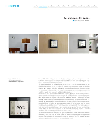 35
07
Introduction
18
Wall-mounting devices
87
Rail-mounting devices
131
Accessories
133
Supervision
142
Tools
146
Technical section
157
General terms of sale
159
Index (codes)
160
Index (description)
The ekinex®
Touch&See display and control units allow to perform a great number of switching, control and display
bus functions, utilizing the easiest and most compact devices, with their 3.5” touch-screen and their graphic pages
having a clear meaning and immediate understanding.
The base is represented by the control and display unit (EK-EC2-TP-...) and the control and display unit with
integrated 2-fold pushbutton (EK-EF2-TP-...); each one integrates a KNX communication module. The control and
display unit (a) is suitable for round (c) or square (d) wall mounting boxes with fixing holes 60 mm apart; the unit
with the integrated 2-fold pushbutton (b) is also suitable for rectangular wall mounting boxes (e) provided with fixing
holes 85 mm apart (3 seater according to the Italian installation standard).
Each Touch&See unit is delivered with a metal mounting support (f, g) which, in case of necessity, can also be
obtained separately; the terminal blocks complete the supply. The Touch&See unit needs to be finished with a frame
(h); in the case of units with integrated 2-fold pushbuttons, it will also be necessary to provide it with two square
rockers (f), available in plastic or aluminium and in several colours and finishings. The frames, either square (i, l) or
rectangular (m, n), are available in two alternative styles (form and flank) and share the same choice of materials,
colours and finishing. The rockers can be personalized with symbols and text, in order to make their function
immediately understandable. Each channel of the 2-fold pushbutton has integrated LEDs which can be programmed
freely: as an example, as a status feedback or as an orientation light at night time. Two colour combinations are
available for the LEDs: blue / green or red / white. The ‘NF version of the Touch&See EK-EC2-TP-... is mounted
without frame and is provided with a side profile in white or black colour.
The Touch&See units have to be connected to the signal bus cable and to an auxiliary power supply; the devices
are powered at SELV (Safety Extra Low Voltage) voltage, thus offering a much higher safety level than traditional
commands. The configuration and commissioning is carried out by means of the ETS®
software. The related
application programs can be downloaded from the www.ekinex.com website.
Touch&See - FF series
Control and display unit
with two-channel pushbutton.
You will be amazed at all you can do
WALL-MOUNTING DEVICES
 