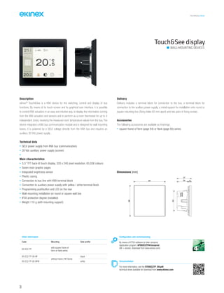 36
TECHNICAL016EN
Touch&See display
Description
ekinex®
Touch&See is a KNX device for the switching, control and display of bus
functions. By means of its touch-screen and its graphical user interface, it is possible
to control KNX actuators in an easy and intuitive way, to display the information coming
from the KNX actuators and sensors and to perform as a room thermostat for up to 4
independent zones, receiving the measured room temperature values from the bus. The
device integrates a KNX bus communication module and is designed for wall mounting
boxes; it is powered by a SELV voltage directly from the KNX bus and requires an
auxiliary 30 Vdc power supply.
Technical data
• SELV power supply from KNX bus (communication)
• 30 Vdc auxiliary power supply (screen)
•
Main characteristics
• 3,5” TFT back-lit touch display, 320 x 240 pixel resolution, 65,536 colours
• Seven main graphic pages
• Integrated brightness sensor
• Plastic casing
• Connection to bus line with KNX terminal block
• Connection to auxiliary power supply with yellow / white terminal block
• Programming pushbutton and LED on the rear
• Wall-mounting installation on round or square wall box
• IP20 protection degree (installed)
• Weight 110 g (with mounting support)
Delivery
Delivery includes a terminal block for connection to the bus, a terminal block for
connection to the auxiliary power supply, a metal support for installation onto round or
square mounting box (fixing holes 60 mm apart) and two pairs of fixing screws.
Accessories
The following accessories are available as finishings:
• square frame of form (page 64) or flank (page 65) series
Dimensions [mm]
82
80
53
29 8
37
Configuration and commissioning
By means of ETS4 software (or later versions)
Application program: APEKEC2TP##.knxprod
(## = version, download from www.ekinex.com)
Documentation
For more information, see the STEKEC2TP_EN.pdf,
technical sheet available for download from www.ekinex.com
Order information
Code Mounting Side profile
EK-EC2-TP
with square frame of
form or flank series
-
EK-EC2-TP-00-NF
without frame (‘NF Serie)
black
EK-EC2-TP-00-NFW white
WALL-MOUNTING DEVICES
 
