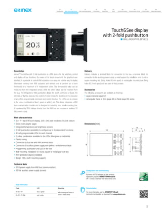 37
07
Introduction
18
Wall-mounting devices
87
Rail-mounting devices
131
Accessories
133
Supervision
142
Tools
146
Technical section
157
General terms of sale
159
Index (codes)
160
Index (description)
Description
ekinex®
Touch&See with 2-fold pushbutton is a KNX device for the switching, control
and display of bus functions. By means of its touch-screen and the graphical user
interface, it is possible to control KNX actuators in an easy and intuitive way, to display
information coming from KNX actuators and sensors and to perform as a room
thermostat for a maximum of 4 independent zones. One temperature value can be
measured from the integrated sensor, while the other values can be received from
the bus. The integrated 2-fold pushbutton allows the on/off command of loads, the
dimming of lighting devices, the control of motor drives for shutters or the execution
of any other programmable command and control function. The LEDs can be chosen
in the colour combinations blue / green or white / red. The device integrates a KNX
bus communication module and is designed or mounting onto a wall-mounting box;
it is powered by SELV voltage directly from the KNX bus and requires an auxiliary 30
Vdc power supply.
Main characteristics
• 3,5” TFT back-lit touch display, 320 x 240 pixel resolution, 65,536 colours
• Seven main graphic pages
• Integrated temperature and brightness sensors
• 2-fold pushbutton (possibility to configure up to 4 independent functions)
• 4 freely programmable LEDs for each channel
• 2 colour combination available for the LEDs (blue/green or red/white)
• Plastic casing
• Connection to bus line with KNX terminal block
• Connection to auxiliary power supply with yellow / white terminal block
• Programming pushbutton and LED on the rear
• Wall-mounting installation on round, square or rectangular wall box
• IP20 protection degree (installed)
• Weight 130 g (with mounting support)
Technical data
• SELV power supply from KNX bus (communication)
• 30 Vdc auxiliary power supply (screen)
Delivery
Delivery includes a terminal block for connection to the bus, a terminal block for
connection to the auxiliary power supply, a metal support for installation onto round or
square mounting box (fixing holes 60 mm apart) or rectangular mounting box (fixing
holes 83,5 mm apart) and two pairs of fixing screws.
Accessories
The following accessories are available as finishings:
• square rockers (page 57)
• rectangular frame of form (page 64) or flank (page 65) series
Dimensions [mm]
122
80
53
29 6
35
Configuration and commissioning
By means of ETS4 software (or later versions)
Application program: APEKEF2TP##.knxprod
(## = version, download from www.ekinex.com)
Documentation
For more information, see the STEKEF2TP_EN.pdf,
technical sheet available for download from www.ekinex.com
Order information
Code LED Mounting
EK-EF2-TP blue / green with rectangular frame of
form or flank seriesEK-EF2-TP-RW red / white
Touch&See display
with 2-fold pushbutton
WALL-MOUNTING DEVICES
 
