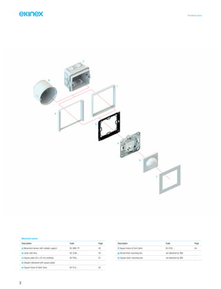 38
TECHNICAL016EN
Movement sensor
Description Code Page
a) Movement sensor with metallic support EK-SM2-TP 40
b) Cover with lens EK-CLM-... 40
c) Square plate (55 x 55 mm window) EK-PQG-... 67
d) Adapter (delivered with square plate) - -
e) Square frame of flank Serie EK-FLQ-... 65
Description Code Page
f) Square frame of form Serie EK-FOQ-... 64
g) Round flush-mounting box not delivered by SBS -
h) Square flush-mounting box not delivered by SBS -
f
e
g
b
a
c
d
h
 