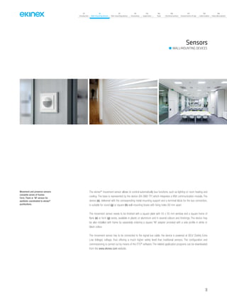 39
07
Introduction
18
Wall-mounting devices
87
Rail-mounting devices
131
Accessories
133
Supervision
142
Tools
146
Technical section
157
General terms of sale
159
Index (codes)
160
Index (description)
Sensors
WALL-MOUNTING DEVICES
The ekinex®
movement sensor allows to control automatically bus functions, such as lighting or room heating and
cooling. The base is represented by the device (EK-SM2-TP) which integrates a KNX communication module. The
device (a), delivered with the corresponding metal mounting support and a terminal block for the bus connection,
is suitable for round (g) or square (h) wall mounting boxes with fixing holes 60 mm apart.
The movement sensor needs to be finished with a square plate with 55 x 55 mm window and a square frame of
flank (e) or form (g) series, available in plastic or aluminium and in several colours and finishings. The device may
be also installed with frame by separately ordering a square ‘NF adapter provided with a side profile in white or
black colour.
The movement sensor has to be connected to the signal bus cable; the device is powered at SELV (Safety Extra
Low Voltage) voltage, thus offering a much higher safety level than traditional sensors. The configuration and
commissioning is carried out by means of the ETS®
software. The related application programs can be downloaded
from the www.ekinex.com website.
Movement and presence sensors
complete series of frames
Form, Flank or 'NF version for
aesthetic coordinated to ekinex®
pushbuttons.
 
