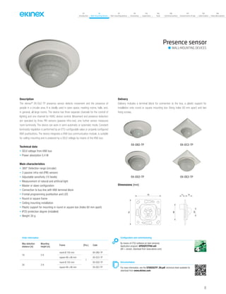41
07
Introduction
18
Wall-mounting devices
87
Rail-mounting devices
131
Accessories
133
Supervision
142
Tools
146
Technical section
157
General terms of sale
159
Index (codes)
160
Index (description)
Description
The ekinex®
EK-Dx2-TP presence sensor detects movement and the presence of
people in a circular area. It is ideally used in open space, meeting rooms, halls, and,
in general, all large rooms. The device has three separate channels for the control of
lighting and one channel for HVAC device control. Movement and presence detection
are operated by three PIR sensors (passive infra-red); one further sensor measures
room luminosity. The device can work in semi-automatic or automatic mode. Constant
luminosity regulation is performed by an ETS-configurable value or properly configured
KNX pushbuttons. The device integrates a KNX bus communication module, is suitable
for ceiling mounting and is powered by a SELV voltage by means of the KNX bus.
Technical data
• SELV voltage from KNX bus
• Power absorption 0,4 W
Main characteristics
• 360° Detection range (circular)
• 3 passive infra-red (PIR) sensors
• Adjustable sensitivity (10 levels)
• Measurement of natural and artificial light
• Master or slave configuration
• Connection to bus line with KNX terminal block
• Frontal programming pushbutton and LED
• Round or square frame
• Ceiling mounting installation
• Plastic support for mounting in round or square box (holes 60 mm apart)
• IP20 protection degree (installed)
• Weight 30 g
Delivery
Delivery includes a terminal block for connection to the bus, a plastic support for
installation onto round or square mounting box (fixing holes 60 mm apart) and two
fixing screws.
Presence sensor
Configuration and commissioning
By means of ETS3 software (or later versions)
Application program: APEKSP2TP##.vd4
(## = version, download from www.ekinex.com)
Documentation
For more information, see the STEKDX2TP_EN.pdf, technical sheet available for
download from www.ekinex.com
Order information
Max detection
distance [m]
Mounting
height [m]
Frame [Pcs.] Code
16 2-6
round Ø 105 mm
1
EK-DB2-TP
square 86 x 86 mm EK-DC2-TP
30 2-8
round Ø 105 mm EK-DD2-TP
square 86 x 86 mm EK-DE2-TP
WALL-MOUNTING DEVICES
EK-DB2-TP EK-DC2-TP
EK-DD2-TP EK-DE2-TP
Dimensions [mm]
1170
70
48
2415
 