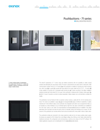 07
Introduction
18
Wall-mounting devices
87
Rail-mounting devices
131
Accessories
133
Supervision
142
Tools
146
Technical section
157
General terms of sale
159
Index (codes)
160
Index (description)
The ekinex®
pushbuttons of 71 series range and related accessories offer the possibility to realize several
variations that will satisfy the most diverse needs. The base is represented by the device which is fitted with a KNX
communication module. The EK-E12-TP version (a) of the pushbutton is suitable for mounting into a flush mounting
box, either round (q) or square (r), provided with fixing holes 60 mm apart, while the EK-E12-TP-...-R version (b)
is also suitable for mounting into a rectangular wall mounting box (s) 3 seater according to the Italian installation
standard provided with fixing holes 83,5 mm apart. Each pushbutton is delivered with its relative metal support (p,
o) which, in case of necessity, can also be ordered separately. A plastic adapter and a terminal block complete the
supply.
The pushbuttons must be finished off with an operation surface (rockers), a plate with 60 x 60 mm window and a
frame. The rockers are available in square (e, g) and rectangular (f, h) shapes of different modularities, in plastic
material and in three different colours. Each pushbutton has integrated LEDs which can be programmed freely: as
an example, as a status feedback or as an orientation light at night time. Two colour combinations are available for
the LEDs: blue / green or red / white. The square (i, l) and rectangular (m, n) frames are available in two stylish
alternatives (form and flank) and share the same choice of materials, colours and finishings as for rockers. The ‘NF
versions of the pushbutton are mounted without frame and are provided with a side profile in white or black colour.
The pushbuttons simply get connected to the unique signal bus cable and do not require auxiliary power supply;
the devices are powered at SELV (Safety Extra Low Voltage) voltage, thus offering a much higher safety level than
traditional commands. The configuration and commissioning is carried out by means of the ETS®
software. The
related application programs can be downloaded from the www.ekinex.com website.
Pushbuttons - 71 series
WALL-MOUNTING DEVICES
71 series: infinite number of combinations
for a unique style. The series of 71 buttons are
available in square or rectangular version with
single or double window.
47
 