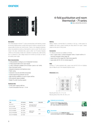 TECHNICAL016EN
4-fold pushbutton and room
thermostat - 71 series
Description
The 4-fold pushbutton of ekinex®
71 series commands loads on/off switching, controls
the dimming of lighting devices, controls motor drives for shutters or executes any other
programmable command and control function. Thanks to the integrated temperature
sensor, the pushbutton can work as a thermostat for a room or a zone. The LED can be
chosen in the colour combinations blue / green or white / red. The device integrates
a KNX bus communication module and is intended for mounting onto a wall mounting
box; it is powered by a SELV voltage directly from the KNX bus and does not require
any auxiliary power supply.
Main characteristics
• 4-fold (possibility to configure up to 8 independent functions)
• 4 freely programmable LED for each channel
• 2 colour combination available for the LED (blue / green or red / white)
• Room thermostat function
• Integrated temperature and brightness sensor
• Plastic casing
• Connection to bus line with KNX terminal block
• Frontal programming pushbutton and LED
• Wall-mounting installation on round or square wall box
• IP20 protection degree (installed)
• Weight 70 g (with mounting support)
Technical data
• 30 Vdc power supply by KNX bus
• Current consumption from bus < 15 mA
Delivery
Delivery includes a terminal block for connection to the bus, a metal support for
installation onto round or square mounting box (fixing holes 60 mm apart), a plastic
adapter and two pairs of fixing screws.
Accessories
The following accessories are available as finishings:
• set of 1 square rocker, 2 vertical rectangular rockers, 4 square rockers or 4
horizontal rectangular rockers (page 59)
• square frame of form (page 64) or flank series (page 65)
• square plate with 60 x 60 mm window (page 67)
Note
Finishing a 71 series pushbutton with a square rocker with 60 x 60 mm modularity
does not allow the use of the integrated brightness sensor.
Order information
Code LED colours Mounting Side profile
EK-E12-TP blue / green with square frame of
form or flank series
-
EK-E12-TP-RW red / white
EK-E12-TP-BG-NF blue / green
without frame
(‘NF series)
black
EK-E12-TP-RW-NF red / white
EK-E12-TP-BG-NFW blue / green
white
EK-E12-TP-RW-NFW red / white
Configuration and commissioning
By means of ETS4 software (or later versions)
Application program: APEKE12TP##.knxprod
(## = version, download from www.ekinex.com)
Documentation
For more information, see the STEKE12TP_EN.pdf,
technical sheet available for download from www.ekinex.com
WALL-MOUNTING DEVICES
Mounting with frame: 81 x 77 (L x H)
Mounting without frame (‘NF): 80 x 80 (L x H)
Dimensions [mm]
L 13 9
2143
H
48
 