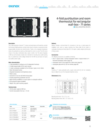 07
Introduction
18
Wall-mounting devices
87
Rail-mounting devices
131
Accessories
133
Supervision
142
Tools
146
Technical section
157
General terms of sale
159
Index (codes)
160
Index (description)
Description
The 4-fold pushbutton of ekinex®
71 series commands loads on/off switching, controls
the dimming of lighting devices, controls motor drives for shutters or executes any other
programmable command and control function. Thanks to the integrated temperature
sensor, the pushbutton can work as a thermostat for a room or a zone. The LED can be
chosen in the colour combinations blue / green or white / red. The device integrates
a KNX bus communication module and is intended for mounting onto a wall mounting
box; it is powered by a SELV voltage directly from the KNX bus and does not require
any auxiliary power supply.
Main characteristics
• 4-fold (possibility to configure up to 8 independent functions)
• 4 freely programmable LED for each channel
• 2 colour combination available for the LED (blue / green or red / white)
• Room thermostat function
• Integrated temperature and brightness sensor
• Plastic casing
• Connection to bus line with KNX terminal block
• Frontal programming pushbutton and LED
• Wall-mounting installation on round, square or rectangular wall box
• IP20 protection degree (installed)
• Weight 100 g (with mounting support)
Technical data
• 30 Vdc power supply by KNX bus
• Current consumption from bus < 15 mA
Delivery
Delivery includes a terminal block for connection to the bus, a metal support for
installation onto round or square mounting box (fixing holes 60 mm apart) or
rectangular mounting box (fixing holes 83,5 mm apart), a plastic adapter and two pairs
of fixing screws.
Accessories
The following accessories are available as finishings:
• set of 1 square rocker, 2 vertical rectangular rockers, 4 square rockers or 4
horizontal rectangular rockers (page 59)
• rectangular frame of form (page 64) or flank series (page 65)
• rectangular plate with 60 x 60 mm window (page 69)
Note
Finishing a 71 series pushbutton with a square rocker with 60 x 60 mm modularity
does not allow the use of the integrated brightness sensor.
Order information
Code LED colours Mounting Side profile
EK-E12-TP-R blue / green with rectangular
frame of form or
flank series
-
EK-E12-TP-RW-R red / white
EK-E12-TP-BG-NF-R blue / green
without frame
(‘NF series)
black
EK-E12-TP-RW-NF-R red / white
EK-E12-TP-BG-NFW-R blue / green
white
EK-E12-TP-RW-NFW-R red / white
Configuration and commissioning
By means of ETS4 software (or later versions)
Application program: APEKE12TP##.knxprod
(## = version, download from www.ekinex.com)
Documentation
For more information, see the STEKE12TP_EN.pdf,
technical sheet available for download from www.ekinex.com
4-fold pushbutton and room
thermostat for rectangular
wall-box - 71 series
WALL-MOUNTING DEVICES
Dimensions [mm]
L
H
12 9
21
43
Mounting with frame: 122 x 77 (L x H)
Mounting without frame (‘NF): 121 x 80 (L x H)
49
 