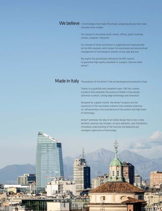 Webelieve in technologies that make life simpler, producing devices that make
everyday tasks simpler.
Our scenario is the whole world: homes, offices, public buildings,
schools, hospitals, industries.
Our concept of home automation is supported and made possible
by the KNX standard, which allows the automated and decentralized
management of technological systems of any type and size.
We exploit the possibilities offered by the KNX system
to guarantee high quality standards in a project, that we called
ekinex®.
MadeinItaly The products of the ekinex® line are developed and produced in Italy.
Thanks to a qualified and competent team, SBS has created
a product that embodies the essence of Made in Italy design,
attention to detail, cutting-edge technology and innovation.
Designed for a global market, the ekinex® products are the
expression of the new Italian tradition that combines attention
to craftsmanship in the manufacture of the product and high levels
of technology.
ekinex® promotes the idea of an Italian design that is not a mere
aesthetic exercise, but includes, as basic elements, user friendliness,
immediate understanding of the function and balanced and
intelligent application of technology.
5
 