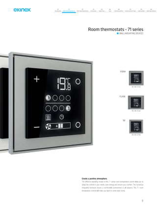 07
Introduction
18
Wall-mounting devices
87
Rail-mounting devices
131
Accessories
133
Supervision
142
Tools
146
Technical section
157
General terms of sale
159
Index (codes)
160
Index (description)
FORM
FLANK
‘NF
86 x 86 x 8 mm
94 x 86 x 8 mm
80 x 80 x 8 mm
Create a positive atmosphere.
The different operating modes of the 71 series room temperature control allow you to
adapt the control to your needs, save energy and ensure your comfort. The numerous
integrated functions ensure a comfortable environment in all seasons. The 71 room
temperature control will make you want to come back home.
Room thermostats - 71 series
WALL-MOUNTING DEVICES
51
 